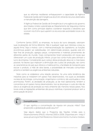 U3
169A Consolidação da sociedade global
Conforme Santos (2007), as empresas, na busca do lucro desejado, valorizam
suas localizações de forma diferente. Não é qualquer lugar que interessa a essa ou
aquela firma. Veja o motivo: com a internacionalização do capitalismo, as funções
econômicas podem ser redistribuídas. Um determinado produto, quando está em
fase final de produção, agregou peças, componentes e materiais provenientes de
diferentes partes do mundo. Esses componentes foram produzidos em locais que
ofereceram um custo de produção inferior, já que isso conta muito para otimizar o
lucro da empresa. Considerando que o preço dessa produção deva ser o mais baixo
possível, há fatores que implicam a diminuição dos custos de produção, tais como
as características do país que oferece a matéria-prima, a facilidade de transporte para
escoar o produto, a mão de obra barata, a possibilidade de mercado consumidor
próximo e também as exigências ambientais reduzidas.
Note como se estabelece uma relação perversa: há uma certa tendência das
indústrias para se instalarem em países mais desenvolvidos, nos quais as atividades
na área de tecnologia, comunicação, engenharia e comércio são acentuadas e mais
promissoras. Porém, as atividades de produção, as de nível operacional, tendem a
concentrar-se em países menos desenvolvidos. Isso se dá porque o custo de mão de
obra e as exigências de proteção ao meio ambiente são menores nesses países. Nos
locais onde as legislações ambientais são pouco restritivas, é possível produzir sem a
preocupação de poluir.
que as reformas neoliberais enfraquecerem a capacidade da Agência
Federal de Gestão de Emergências dos EUA, retirando recursos destinados
a manutenção das barragens.
A Agência Federal de Gestão de Emergências é uma agência do governo
dos Estados Unidos subordinada ao Departamento de Segurança interna
que tem como principal objetivo coordenar respostas a desastres que
ocorram nos EUA e que superem os recursos das autoridades locais e do
estado.
Exemplificando
O que significa a concentração da riqueza em poucas mãos? Que
proporções a globalização pode assumir?
Veja alguns dados que o Programa das Nações Unidas para o
Desenvolvimento (PNUD, informes 2005 e 2006. Disponíveis em: <http://
www.pnud.org.br/hdr/Relatorios-Desenvolvimento-Humano-Globais.
 