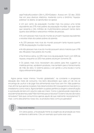 U3
170 A Consolidação da sociedade global
Agora pense nesse imenso “mundo globalizado”, na constante e progressiva
elevação dos níveis de consumo, nos bens descartáveis que cada um de nós se
encarrega de usufruir e de jogar fora alimentando esse fluxo sem fim. Não podemos
mais afirmar que apenas os países mais desenvolvidos têm essa ganância insaciável e o
imediatismo como marca. Agora também os países periféricos exigem a diversificação
e a produção de bens em volume cada vez maior. Como o planeta pode responder a
essademandadesmesurada?Nãohálimitesparaanatureza?Osbensnaturaissãotodos
renováveis? Será que consumimos apenas aquilo de que realmente necessitamos? E
mais: como descartamos nosso lixo, os produtos tidos como já superados?
Faça você mesmo
Em vários países, a fiscalização frente às exigências de proteção ao meio
ambiente é deficiente. Cite um exemplo que ilustre esse caso.
aspx?indiceAccordion=2&li=li_RDHGlobais>. Acesso em: 02 dez. 2015)
traz em seus diversos relatórios, revelando como o binômio “riqueza-
pobreza” se alastra, se aprofunda e se agrava:
• Um por cento da população mundial mais rica possui uma renda
equivalente aos 57% mais pobres da população mundial. Isso quer dizer
que sessenta e três milhões de multimilionários possuem tantos bens
quanto dois bilhões e setecentos milhões de pessoas.
• As cem pessoas mais ricas do mundo acumulam riquezas equivalentes
a receitas totais dos países pobres do planeta.
• As 225 pessoas mais ricas do mundo possuem tanta riqueza quanto
47,8% da população mundial reunida.
• As três pessoas mais ricas do mundo possuem ativos maiores que o PIB
dos 48 países mais pobres do mundo.
• Na América Latina, os 10% mais ricos da população ficam com 60% da
riqueza, enquanto os 10% mais pobres alcançam somente 2%.
• Os países mais ricos necessitam dos pobres para lhes sugarem as
matérias-primas, venderem produtos, mas também para o fornecimento
de mão de obra. O sistema passou a ser gerido a uma escala e numa
lógica efetivamente global.
 