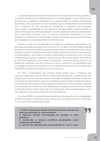 U3
171A Consolidação da sociedade global
A sociedade globalizada assume outro desenho, transpondo os limites geográficos
dospaíses,interligandomercadosfinanceirosnumaredeglobalemqueocapitalcircula
de forma livre, acelerada, e relegando a um segundo plano as políticas econômicas
dos Estados. Ora, o que temos como resultado é que o Estado perde sua autonomia
com a exigência de criar acordos de cooperação e integração para conseguir
maior poder e possibilidade de enfrentamento de dificuldades, especificamente as
decorrentes do processo de globalização. Tais dificuldades são de ampla abrangência,
com repercussão mundial, como os diversos problemas relacionados ao meio
ambiente, às epidemias, à fome mundial, ao tráfico de drogas, de armas e de pessoas,
aos refugiados, ao crime organizado, ao terrorismo etc.
Quando se trata da mundialização dos problemas ambientais, enfrentamos uma
discussão acalorada que segue sem consenso. Por um lado, há a necessidade urgente
de reduzir o impacto ambiental causado pela emissão na atmosfera de CO2 e outros
resíduos poluentes, gerando aquecimento global, e este, por sua vez, é uma ameaça
à biodiversidade e até mesmo à própria sobrevivência humana. Por outro, há uma
intensa extração de bens naturais e matérias-primas de diversas origens alimentando
as indústrias e gerando, como efeito da produção, níveis de poluição intensos. Os
problemas ambientais não têm fronteiras e como o fenômeno da globalização tem
se revelado um processo irreversível, a comunidade internacional vem se mobilizando
desde 1970 na análise, discussão e busca por soluções.
Em 1972, a Organização das Nações Unidas (ONU) criou o Programa das
Nações Unidas para o Meio Ambiente, revelando pontualmente a tendência de uma
organização supranacional para propor a discussão de problemas globais, problemas
esses particularmente difíceis de serem abordados e solucionados na esfera de apenas
um Estado de forma isolada. Desde a década de 1960 há uma preocupação crescente
com os problemas ambientais, e em 1990 essa preocupação culmina com um debate
envolvendo diversos países acerca de um processo de conscientização pública com
foco específico nos graves problemas do meio ambiente.
Para Viola (1996), o resultado dessas décadas de preocupações com a degradação
ambiental emerge e desenvolve-se em alguns itens, que demonstram a constituição
de um movimento ambientalista global:
1. ONGs e grupos em escala internacional com o escopo de
lutar pela proteção do meio ambiente;
2. Agências estatais encarregadas de proteger o meio
ambiente;
3. Instituições e grupos científicos pesquisando sobre
problemas ambientais;
4. Setores da administração preocupando-se com o meio
 