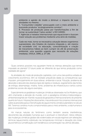 U3
172 A Consolidação da sociedade global
Quais cenários possíveis nos aguardam frente às intensas alterações que temos
imputado ao planeta? O futuro pode ser diferente do que temos produzido como
realidade até agora?
As atividades do modo de produção capitalista, com uma clara política voltada ao
crescimento econômico, têm se revelado prejudiciais dadas as consequências que
imputam, principalmente em duas esferas: ambiental e social. Poluição, problema da
absorção e descarte dos diversos tipos de rejeitos e resíduos, esgotamento das fontes
de energia, desemprego, miséria, fome, problemas de infraestrutura e tantos outros
problemas sociais são alguns exemplos.
Especialmente as gradativas mudanças climáticas observadas na Era Moderna, que
vêm chamando a atenção do mundo, com o paradigma climático-meteorológico-
ambiental exigindo ser inserido na pauta da geopolítica internacional tanto do presente
quanto do futuro. Há posições dissonantes, mas ainda assim há consenso internacional
sobre as previsões para a intensificação do aquecimento climático planetário no século
XXI. Teremos cenários muito comprometidos para o meio ambiente, a vida humana e
para os ecossistemas.
Há marcas naturais do fenômeno como também severas interferências
decorrentes das atividades humanas que o acentuam e intensificam. Vários reflexos
das mudanças climáticas globais são evidenciados em escala regional com alterações
térmicas (aquecimento sobretudo nas temperaturas mínimas) e elevação dos totais
pluviométricos (umidificação com tendência à concentração) nas últimas décadas.
ambiente e agindo de modo a diminuir o impacto de suas
atividades no mesmo;
5. “Consumidor-cidadão” preocupado com o meio ambiente e
buscando produtos “ecologicamente corretos”;
6. Processo de produção passa por transformações a fim de
tornar-se sustentável (“selos verdes” e ISO 14000);
7. Agências e tratados internacionais que equacionam e buscam
trazer solução aos problemas mediante uma série de medidas.
Cada vez mais, torna-se necessária a atuação desses organismos
supraestatais, dos Estados de maneira integrada e, até mesmo
da sociedade civil, na educação, conscientização e criação
de mecanismos hábeis ao bem cumprir do afã de preservação
ambiental, uma questão urgente que necessita de soluções
imediatas. (VIOLA, 1996, p. 27-28).
 