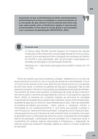 U3
173A Consolidação da sociedade global
Frente aos desafios que esses problemas carregam, estabelece-se o conceito de
desenvolvimento econômico com a inclusão do sentido de sustentabilidade. Cria-se
um novo cenário levando-se em conta, além do crescimento econômico, a ampliação
do bem-estar social, a melhoria nos padrões de vida para a população. Não se trata
apenasdeassegurarmelhoresemaissaudáveispossibilidadesdealteraçãodarealidade,
mas também de atingir maior equilíbrio na distribuição de renda, de bens materiais e
até mesmo avaliar o aumento da capacidade de consumo. A consequência, segundo
Derani (2001), se reverteria em condições materiais ao bem-estar da sociedade
(manutenção da sanidade física e psíquica dos indivíduos): acesso à alimentação sadia,
qualidade da água que se consome, disponibilidade para o lazer, índice de salubridade
do ambiente de trabalho, por exemplo. 	 Vários autores e estudiosos indicam a
necessidade de um ecodesenvolvimento. É uma teoria que precede e prepara o
caminho para um “desenvolvimento sustentável”, carregando como metas principais:
a preservação dos recursos naturais e do meio ambiente tanto no presente como para
as gerações futuras, a valorização das estruturas sociais, a satisfação das necessidades
básicas da população, a participação ativa da sociedade civil, a segurança social, o
investimento em políticas públicas relacionadas à infraestrutura, a elaboração de
sistemas sociais que assegurem emprego, respeito às culturas, e incluam programas
de educação.
Assumindo-se que a intensificação do efeito-estufa planetário
na Era Moderna é um fato consolidado e consensual admite-se
a concepção de que nenhum local do planeta está isento das
suas repercussões, pois os fenômenos ligados à natureza são
compreendidos à hora atual na escala global e sincronizados
com o processo de globalização (MENDONÇA, 2011).
O Instituto Brasil PNUMA (Comitê Brasileiro do Programa das Nações
Unidas para o Meio Ambiente) é uma entidade privada sem fins lucrativos,
que tem como atividade principal a divulgação dos resultados do trabalho
do PNUMA e suas publicações, além da promoção e participação em
atividades de educação e conscientização ambiental.
Disponível em: <http://web.unep.org/pnuma-no-brasil>. Acesso em: 07
out. 2015.
Pesquise mais
 