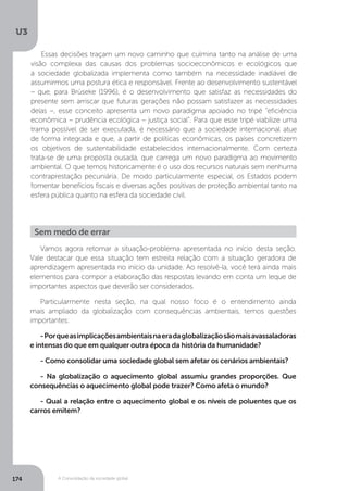 U3
174 A Consolidação da sociedade global
Essas decisões traçam um novo caminho que culmina tanto na análise de uma
visão complexa das causas dos problemas socioeconômicos e ecológicos que
a sociedade globalizada implementa como também na necessidade inadiável de
assumirmos uma postura ética e responsável. Frente ao desenvolvimento sustentável
– que, para Brüseke (1996), é o desenvolvimento que satisfaz as necessidades do
presente sem arriscar que futuras gerações não possam satisfazer as necessidades
delas –, esse conceito apresenta um novo paradigma apoiado no tripé “eficiência
econômica – prudência ecológica – justiça social”. Para que esse tripé viabilize uma
trama possível de ser executada, é necessário que a sociedade internacional atue
de forma integrada e que, a partir de políticas econômicas, os países concretizem
os objetivos de sustentabilidade estabelecidos internacionalmente. Com certeza
trata-se de uma proposta ousada, que carrega um novo paradigma ao movimento
ambiental. O que temos historicamente é o uso dos recursos naturais sem nenhuma
contraprestação pecuniária. De modo particularmente especial, os Estados podem
fomentar benefícios fiscais e diversas ações positivas de proteção ambiental tanto na
esfera pública quanto na esfera da sociedade civil.
Vamos agora retomar a situação-problema apresentada no início desta seção.
Vale destacar que essa situação tem estreita relação com a situação geradora de
aprendizagem apresentada no início da unidade. Ao resolvê-la, você terá ainda mais
elementos para compor a elaboração das respostas levando em conta um leque de
importantes aspectos que deverão ser considerados.
Particularmente nesta seção, na qual nosso foco é o entendimento ainda
mais ampliado da globalização com consequências ambientais, temos questões
importantes:
-Porqueasimplicaçõesambientaisnaeradaglobalizaçãosãomaisavassaladoras
e intensas do que em qualquer outra época da história da humanidade?
- Como consolidar uma sociedade global sem afetar os cenários ambientais?
- Na globalização o aquecimento global assumiu grandes proporções. Que
consequências o aquecimento global pode trazer? Como afeta o mundo?	
- Qual a relação entre o aquecimento global e os níveis de poluentes que os
carros emitem?
Sem medo de errar
 