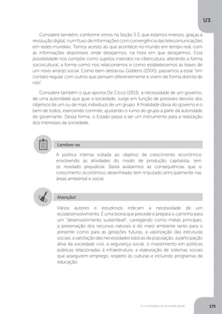 U3
175A Consolidação da sociedade global
Considere também, conforme vimos na Seção 3.3, que estamos imersos, graças à
revolução digital, num fluxo de informações com convergência das telecomunicações
em redes mundiais. Temos acesso ao que acontece no mundo em tempo real, com
as informações disponíveis onde desejarmos, na hora em que desejarmos. Essa
possibilidade nos compõe como sujeitos inseridos na cibercultura, alterando a forma
sociocultural, a forma como nos relacionamos e como estabelecemos as bases de
um novo arranjo social. Como bem destacou Giddens (2000), passamos a estar “em
contato regular com outros que pensam diferentemente e vivem de forma distinta de
nós”.
Considere também o que aponta De Cicco (2011): a necessidade de um governo,
de uma autoridade que guie a sociedade, surge em função de possíveis desvios dos
objetivos de um ou de mais indivíduos de um grupo. A finalidade óbvia do governo é o
bem de todos, exercendo controle, ajustando o rumo do grupo a partir da autoridade
do governante. Dessa forma, o Estado passa a ser um instrumento para a realização
dos interesses da sociedade.
A política intensa voltada ao objetivo de crescimento econômico
envolvendo as atividades do modo de produção capitalista, tem
se revelado prejudicial. Basta avaliarmos as consequências que o
crescimento econômico desenfreado tem imputado principalmente nas
áreas ambiental e social.
Lembre-se
Atenção!
Vários autores e estudiosos indicam a necessidade de um
ecodesenvolvimento. É uma teoria que precede e prepara o caminho para
um “desenvolvimento sustentável”, carregando como metas principais:
a preservação dos recursos naturais e do meio ambiente tanto para o
presente como para as gerações futuras, a valorização das estruturas
sociais, a satisfação das necessidades básicas da população, a participação
ativa da sociedade civil, a segurança social, o investimento em políticas
públicas relacionadas à infraestrutura, a elaboração de sistemas sociais
que assegurem emprego, respeito às culturas e incluindo programas de
educação.
 