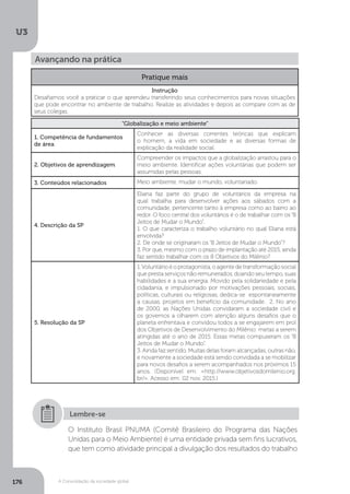 U3
176 A Consolidação da sociedade global
Avançando na prática
Pratique mais
Instrução
Desafiamos você a praticar o que aprendeu transferindo seus conhecimentos para novas situações
que pode encontrar no ambiente de trabalho. Realize as atividades e depois as compare com as de
seus colegas.
“Globalização e meio ambiente”
1. Competência de fundamentos
de área
Conhecer as diversas correntes teóricas que explicam
o homem, a vida em sociedade e as diversas formas de
explicação da realidade social.
2. Objetivos de aprendizagem
Compreender os impactos que a globalização arrastou para o
meio ambiente. Identificar ações voluntárias que podem ser
assumidas pelas pessoas.
3. Conteúdos relacionados Meio ambiente, mudar o mundo, voluntariado.
4. Descrição da SP
Eliana faz parte do grupo de voluntários da empresa na
qual trabalha para desenvolver ações aos sábados com a
comunidade, pertencente tanto à empresa como ao bairro ao
redor. O foco central dos voluntários é o de trabalhar com os “8
Jeitos de Mudar o Mundo”.
1. O que caracteriza o trabalho voluntário no qual Eliana está
envolvida?
2. De onde se originaram os “8 Jeitos de Mudar o Mundo”?
3. Por que, mesmo com o prazo de implantação até 2015, ainda
faz sentido trabalhar com os 8 Objetivos do Milênio?
5. Resolução da SP
1.Voluntário é o protagonista, o agente de transformação social
que presta serviços não remunerados, doando seu tempo, suas
habilidades e a sua energia. Movido pela solidariedade e pela
cidadania, e impulsionado por motivações pessoais, sociais,
políticas, culturais ou religiosas, dedica-se espontaneamente
a causas, projetos em benefício da comunidade. 2. No ano
de 2000, as Nações Unidas convidaram a sociedade civil e
os governos a olharem com atenção alguns desafios que o
planeta enfrentava e convidou todos a se engajarem em prol
dos Objetivos de Desenvolvimento do Milênio: metas a serem
atingidas até o ano de 2015. Essas metas compuseram os “8
Jeitos de Mudar o Mundo”.
3. Ainda faz sentido. Muitas delas foram alcançadas, outras não,
e novamente a sociedade está sendo convidada a se mobilizar
para novos desafios a serem acompanhados nos próximos 15
anos. (Disponível em: <http://www.objetivosdomilenio.org.
br/>. Acesso em: 02 nov. 2015.)
O Instituto Brasil PNUMA (Comitê Brasileiro do Programa das Nações
Unidas para o Meio Ambiente) é uma entidade privada sem fins lucrativos,
que tem como atividade principal a divulgação dos resultados do trabalho
Lembre-se
 