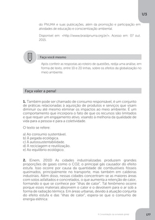 U3
177A Consolidação da sociedade global
do PNUMA e suas publicações, além da promoção e participação em
atividades de educação e conscientização ambiental.
Disponível em: <http://www.brasilpnuma.org.br/>. Acesso em: 07 out.
2015.
Faça você mesmo
Após conferir as respostas ao roteiro de questões, redija uma análise, em
forma de texto, entre 10 e 20 linhas, sobre os efeitos da globalização no
meio ambiente.
Faça valer a pena!
1. Também pode ser chamado de consumo responsável, é um conjunto
de práticas relacionadas à aquisição de produtos e serviços que visam
diminuir ou até mesmo eliminar os impactos ao meio ambiente. É um
comportamento que incorpora o fato de que os recursos são limitados
e que requer um engajamento ativo, visando à melhoria da qualidade de
vida para a pessoa e para a coletividade.
O texto se refere:
a) Ao consumo sustentável.
b) À pegada ecológica.
c) À autossustentabilidade.
d) À reciclagem e reutilização.
e) Ao equilíbrio ecológico.
2. (Enem, 2010) As cidades industrializadas produzem grandes
proporções de gases como o CO2, o principal gás causador do efeito
estufa. Isso ocorre por causa da quantidade de combustíveis fósseis
queimados, principalmente no transporte, mas também em caldeiras
industriais. Além disso, nessas cidades concentram-se as maiores áreas
com solos asfaltados e concretados, o que aumenta a retenção de calor,
formando o que se conhece por “ilhas de calor”. Tal fenômeno ocorre
porque esses materiais absorvem o calor e o devolvem para o ar sob a
forma de radiação térmica. Em áreas urbanas, devido à atuação conjunta
do efeito estufa e das “ilhas de calor”, espera-se que o consumo de
energia elétrica:
 