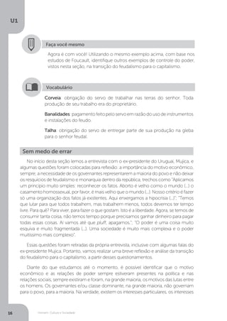 Homem, Cultura e Sociedade
U1
16
Faça você mesmo
Agora é com você! Utilizando o mesmo exemplo acima, com base nos
estudos de Foucault, identifique outros exemplos de controle do poder,
vistos nesta seção, na transição do feudalismo para o capitalismo.
Corveia: obrigação do servo de trabalhar nas terras do senhor. Toda
produção de seu trabalho era do proprietário.
Banalidades:pagamentofeitopeloservoemrazãodousodeinstrumentos
e instalações do feudo.
Talha: obrigação do servo de entregar parte de sua produção na gleba
para o senhor feudal.
Vocabulário
Sem medo de errar
No início desta seção lemos a entrevista com o ex-presidente do Uruguai, Mujica, e
algumas questões foram colocadas para reflexão: a importância do motivo econômico,
sempre; a necessidade de os governantes representarem a maioria do povo e não deixar
os resquícios de feudalismo e monarquia dentro da república; trechos como “Aplicamos
um princípio muito simples: reconhecer os fatos. Aborto é velho como o mundo (...) o
casamento homossexual, por favor, é mais velho que o mundo (...). Nosso critério é fazer
só uma organização dos fatos já existentes. Aqui enxergamos a hipocrisia (...)”; “Temos
que lutar para que todos trabalhem, mas trabalhem menos, todos devemos ter tempo
livre. Para quê? Para viver, para fazer o que gostam. Isto é a liberdade. Agora, se temos de
consumir tanta coisa, não temos tempo porque precisamos ganhar dinheiro para pagar
todas essas coisas. Aí vamos até que pluff, apagamos.”; “O poder é uma coisa muito
esquiva e muito fragmentada (...). Uma sociedade é muito mais complexa e o poder
muitíssimo mais complexo”.
Essas questões foram retiradas da própria entrevista, inclusive com algumas falas do
ex-presidente Mujica. Portanto, vamos realizar uma breve reflexão e análise da transição
do feudalismo para o capitalismo, a partir desses questionamentos.
Diante do que estudamos até o momento, é possível identificar que o motivo
econômico e as relações de poder sempre estiveram presentes na política e nas
relações sociais, sempre existiram e foram, na grande maioria, os motivos das lutas entre
os homens. Os governantes e/ou classe dominante, na grande maioria, não governam
para o povo, para a maioria. Na verdade, existem os interesses particulares, os interesses
 