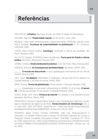 U3
179A Consolidação da sociedade global
Referências
ARISTÓTELES. A Política. São Paulo: Escala, col. 2008. (Coleção Os Pensadores).
BAUMAM, Zygmunt. Modernidade Líquida. Rio de Janeiro: Zahar, 2011.
BRÜSEKE, Franz Josef. Desestruturação e desenvolvimento. FERREIRA, Leila da Costa;
VIOLA, Eduardo. Incertezas de sustentabilidade na globalização. 2. Tir. Campinas:
UNICAMP, 1996.
COSTA, Maria Cristina Castilho. Sociologia: introdução à ciência da sociedade. São
Paulo: Moderna, 2005.
DE CICCO, Cláudio; GONZAGA, Alvaro de Azevedo. Teoria geral do Estado e ciência
política. São Paulo: Revista dos Tribunais, 2011.
DERANI, Cristiane. Direito Ambiental Econômico. 2. ed. São Paulo: Max Limonad, 2001.
GIDDENS, Anthony. As Consequências da Modernidade. São Paulo: UNESP, 1991.
______. O mundo em descontrole: o que a globalização está fazendo de nós. Rio de
Janeiro: Record, 2000.
HALL, Stuart. Da diáspora: identidades e mediações culturais.Trad.Tomaz Adelaine La
Guardia Resende. 2. ed. Belo Horizonte: UFMG, 2003.
IANNI, Octavio. Teorias da globalização. Rio de Janeiro: Civilização Brasileira, 1995.
______. Globalização e nova ordem internacional. In: AARÃO, D. et al. (org.). O século
XX: o tempo das dúvidas. Rio de Janeiro: Civilização Brasileira, 2000.
LEMOS, André; LEVY, Pierre. O futuro da internet: Em direção a uma ciberdemocracia
planetária. São Paulo: Paulus, 2010.
MENDONÇA, Francisco. Aquecimento global e suas manifestações regionais e locais:
alguns indicadores da região Sul do Brasil. Revista Brasileira de Climatologia, [S.l.], v.
2, maio 2011. ISSN 2237-8642. Disponível em: <http://ojs.c3sl.ufpr.br/ojs/index.php/
revistaabclima/article/view/25388/17013>. Acesso em: 04 nov. 2015.
MORANTE, Adélia Cristina Tortoreli; GASPARIN, João Luiz. Multiculturalismo e
Educação: um desafio histórico para a escola. VII Seminário Nacional de Estudos e
Pesquisas “História, Sociedade e Educação no Brasil”. UNICAMP – Campinas, SP – 10-13
jul. 2006. Disponível em: <http://www.histedbr.fe.unicamp.br/acer_histedbr/seminario/
seminario7/TRABALHOS/A/Adelia%20Cristina%20T.%20Morante.pdf>. Acesso em: 02
fev. 2016.
 