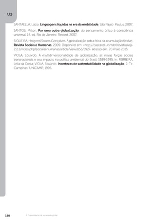 U3
180 A Consolidação da sociedade global
SANTAELLA, Lúcia. Linguagens líquidas na era da mobilidade. São Paulo: Paulus, 2007.
SANTOS, Milton. Por uma outra globalização: do pensamento único à consciência
universal. 14. ed. Rio de Janeiro: Record, 2007.
SIQUEIRA,HolgonsiSoaresGonçalves.Aglobalizaçãosobaóticadaacumulaçãoflexível.
Revista Sociais e Humanas, 2009. Disponível em: <http://cascavel.ufsm.br/revistas/ojs-
2.2.2/index.php/sociaisehumanas/article/view/856/592>. Acesso em: 20 maio 2015.
VIOLA, Eduardo. A multidimensionalidade da globalização, as novas forças sociais
transnacionais e seu impacto na política ambiental do Brasil, 1989-1995. In: FERREIRA,
Leila da Costa; VIOLA, Eduardo. Incertezas de sustentabilidade na globalização. 2. Tir.
Campinas: UNICAMP, 1996.
 