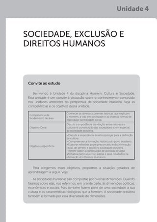 Unidade 4
SOCIEDADE, EXCLUSÃO E
DIREITOS HUMANOS
Bem-vindo à Unidade 4 da disciplina Homem, Cultura e Sociedade.
Esta unidade é um convite à discussão sobre o conhecimento construído
nas unidades anteriores na perspectiva da sociedade brasileira. Veja as
competências e os objetivos dessa unidade.
Para atingirmos esses objetivos, propomos a situação geradora de
aprendizagem a seguir. Veja:
As sociedades humanas são compostas por diversas dimensões. Quando
falamos sobre elas, nos referimos, em grande parte, às dimensões políticas,
econômicas e sociais. Mas também fazem parte de uma sociedade a sua
cultura e as características biológicas que a formam. A sociedade brasileira
também é formada por essa diversidade de dimensões.
Convite ao estudo
Competência de
fundamento de área
Conhecer as diversas correntes teóricas que explicam
o homem, a vida em sociedade e as diversas formas de
explicação da realidade social.
Objetivo Geral
Discutir a importância da relação entre natureza e
cultura na constituição das sociedades e, em especial,
da sociedade brasileira.
Objetivos específicos
• Discutir a importância da Antropologia para a definição
de cultura.
• Compreender a formação histórica do povo brasileiro.
• Elaborar reflexões sobre preconceito e discriminação
racial, de gênero e social na sociedade brasileira.
• Refletir sobre a constituição de políticas de ação
afirmativa pelo Governo Federal e seus resultados na
efetivação dos Direitos Humanos.
 