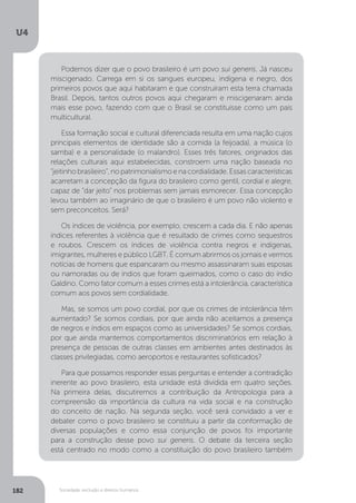 U4
182 Sociedade, exclusão e direitos humanos
Podemos dizer que o povo brasileiro é um povo sui generis. Já nasceu
miscigenado. Carrega em si os sangues europeu, indígena e negro, dos
primeiros povos que aqui habitaram e que construíram esta terra chamada
Brasil. Depois, tantos outros povos aqui chegaram e miscigenaram ainda
mais esse povo, fazendo com que o Brasil se constituísse como um país
multicultural.
Essa formação social e cultural diferenciada resulta em uma nação cujos
principais elementos de identidade são a comida (a feijoada), a música (o
samba) e a personalidade (o malandro). Esses três fatores, originados das
relações culturais aqui estabelecidas, constroem uma nação baseada no
“jeitinho brasileiro”, no patrimonialismo e na cordialidade. Essas características
acarretam a concepção da figura do brasileiro como gentil, cordial e alegre,
capaz de “dar jeito” nos problemas sem jamais esmorecer. Essa concepção
levou também ao imaginário de que o brasileiro é um povo não violento e
sem preconceitos. Será?
Os índices de violência, por exemplo, crescem a cada dia. E não apenas
índices referentes à violência que é resultado de crimes como sequestros
e roubos. Crescem os índices de violência contra negros e indígenas,
imigrantes, mulheres e público LGBT. É comum abrirmos os jornais e vermos
notícias de homens que espancaram ou mesmo assassinaram suas esposas
ou namoradas ou de índios que foram queimados, como o caso do índio
Galdino. Como fator comum a esses crimes está a intolerância, característica
comum aos povos sem cordialidade.
Mas, se somos um povo cordial, por que os crimes de intolerância têm
aumentado? Se somos cordiais, por que ainda não aceitamos a presença
de negros e índios em espaços como as universidades? Se somos cordiais,
por que ainda mantemos comportamentos discriminatórios em relação à
presença de pessoas de outras classes em ambientes antes destinados às
classes privilegiadas, como aeroportos e restaurantes sofisticados?
Para que possamos responder essas perguntas e entender a contradição
inerente ao povo brasileiro, esta unidade está dividida em quatro seções.
Na primeira delas, discutiremos a contribuição da Antropologia para a
compreensão da importância da cultura na vida social e na construção
do conceito de nação. Na segunda seção, você será convidado a ver e
debater como o povo brasileiro se constituiu a partir da conformação de
diversas populações e como essa conjunção de povos foi importante
para a construção desse povo sui generis. O debate da terceira seção
está centrado no modo como a constituição do povo brasileiro também
 