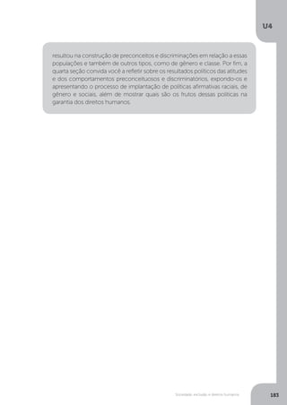 U4
183Sociedade, exclusão e direitos humanos
resultou na construção de preconceitos e discriminações em relação a essas
populações e também de outros tipos, como de gênero e classe. Por fim, a
quarta seção convida você a refletir sobre os resultados políticos das atitudes
e dos comportamentos preconceituosos e discriminatórios, expondo-os e
apresentando o processo de implantação de políticas afirmativas raciais, de
gênero e sociais, além de mostrar quais são os frutos dessas políticas na
garantia dos direitos humanos.
 