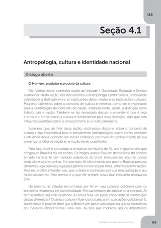 U4
185Sociedade, exclusão e direitos humanos
Seção 4.1
Antropologia, cultura e identidade nacional
O Homem: produtor e produto da cultura
Olá! Vamos iniciar a primeira seção da Unidade 4 (Sociedade, Exclusão e Direitos
Humanos). Nesta seção, nós discutiremos a Antropologia como ciência, procurando
estabelecer a distinção entre as explicações deterministas e as explicações culturais.
Para isso, falaremos sobre o conceito de cultura e veremos como ele é importante
para a constituição do conceito de nação, estabelecendo, assim, a distinção entre
Estado, país e nação. Também se faz necessário discutir e entender o que é raça
e etnia e a forma como a cultura é fundamental para essa distinção, visto que esta
influencia questões como o etnocentrismo e o multiculturalismo.
Espera-se que, ao final desta seção, você possa discorrer sobre o conceito de
cultura e sua importância para o pensamento antropológico, assim como perceber
a influência desse conceito em nosso cotidiano, por meio do conhecimento de sua
presença na ideia de nação e na noção de etnocentrismo.
Para isso, você é convidado a embarcar na história de Ali, um imigrante sírio que
chegou ao Brasil há pouco tempo. Ele imigrou para o País em decorrência do conflito
armado na Síria. Ali tem tentado adaptar-se ao Brasil, mas para ele algumas coisas
ainda são muito estranhas. Por exemplo, Ali não entende por que no Brasil as pessoas
diferentes, seja pela raça seja pelo gênero e mesmo pela etnia, sofrem discriminações.
Para ele, é difícil entender isso, pois o Brasil é conhecido por sua miscigenação e seu
multiculturalismo. Pelo menos é o que ele sempre ouviu falar enquanto morava na
Síria.
No entanto, as atitudes encontradas por Ali em seu convívio cotidiano com os
brasileiros mostram a ele outra realidade. Em sua tentativa de adaptar-se a este país, Ali
tem levantado algumas questões: a cultura teria um papel importante na construção
dessas diferenças? Quanto a cultura influencia os sujeitos em suas ações cotidianas? E,
diante disso, é possível dizer que o Brasil é um país multicultural ou que se caracteriza
por posturas etnocêntricas? Para isso, Ali terá que mobilizar alguns importantes
Diálogo aberto
 