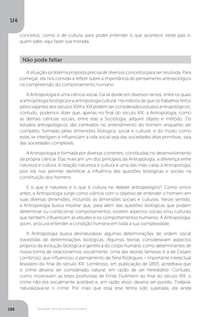 U4
186 Sociedade, exclusão e direitos humanos
A situação-problema proposta precisa de diversos conceitos para ser resolvida. Para
começar, ela nos convida a refletir sobre a importância do pensamento antropológico
na compreensão do comportamento humano.
A Antropologia é uma ciência social. Ela se divide em diversos ramos, entre os quais
a antropologia biológica e a antropologia cultural. Há indícios de que os trabalhos feitos
pelos viajantes dos séculos XVIII e XIX podem ser considerados estudos antropológicos;
contudo, podemos dizer que, apenas no final do século XIX, a Antropologia, como
as demais ciências sociais, entre elas a Sociologia, adquire objeto e método. Os
estudos antropológicos são centrados no entendimento do homem enquanto ser
completo, formado pelas dimensões biológica, social e cultural, e do modo como
estas se interligam e influenciam a vida social seja das sociedades ditas primitivas, seja
das sociedades complexas.
A Antropologia é formada por diversas correntes, constituídas no desenvolvimento
da própria ciência. Elas marcam um dos princípios da Antropologia, a diferença entre
natureza e cultura. A relação natureza e cultura é uma das mais caras à Antropologia,
pois ela nos permite identificar a influência das questões biológicas e sociais na
constituição dos homens.
E o que é natureza e o que é cultura no debate antropológico? Como vimos
antes, a Antropologia surge como ciência com o objetivo de entender o homem em
suas diversas dimensões, incluindo as dimensões sociais e culturais. Nesse sentido,
a Antropologia busca mostrar que, para além das questões biológicas que podem
determinar ou condicionar comportamentos, existem aspectos sociais e/ou culturais
que também influenciam as atitudes e os comportamentos humanos. A Antropologia,
assim, procura entender a condição humana em toda a sua complexidade.
A Antropologia busca desnaturalizar algumas determinações de ordem social
travestidas de determinações biológicas. Algumas teorias consideravam aspectos
próprios da evolução biológica e genética do corpo humano como determinantes de
nossa forma de relacionarmos socialmente. Uma das teorias famosas é a de Cesare
Lombroso, que influenciou o pensamento de Nina Rodrigues – importante intelectual
brasileiro do final do século XIX. Lombroso, em publicação de 1893, acreditava que
o crime deveria ser considerado natural, em razão de ser hereditário. Contudo,
como mostravam as teses positivistas de Émile Durkheim ao final do século XIX, o
crime não era socialmente aceitável e, em razão disso, deveria ser punido. Todavia,
naturalizava-se o crime. Por mais que essa tese tenha sido superada, ela ainda
Não pode faltar
conceitos, como o de cultura, para poder entender o que acontece neste país e,
quem sabe, aqui fazer sua morada.
 