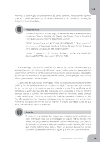 U4
187Sociedade, exclusão e direitos humanos
influencia a construção do pensamento do senso comum, naturalizando algumas
práticas, consideradas oriundas da natureza humana, e não resultados das relações
dos homens em sociedade.
A Antropologia coloca essas questões nos termos da cultura, pois considera que
as relações entre os indivíduos, de diferentes raças, etnias e gêneros, são produzidas
socialmente, conforme o contexto econômico, político e social no qual as populações
estão inseridas. Ao colocar as questões nesses termos, a Antropologia historiciza as
diferenças existentes nas sociedades.
O conceito de cultura aqui empregado refere-se ao que foi chamado por Santos
(2006, p. 24) de “existência social de um povo ou nação”, expressa em suas maneiras
de ser, pensar, agir e de construir sua vida material e social. Essa existência social,
constituída a partir das relações dos indivíduos com a natureza e entre si, constrói
padrões sociais e culturais de relacionamento entre os indivíduos. Esses padrões
podem também ser chamados de costumes, tradições ou mesmo normas sociais.
Eles são produzidos nas relações cotidianas entre os homens e, em um primeiro
momento, não precisam de leis que as regrem. A própria sociedade cuida de que
essas normas sociais sejam obedecidas.
Pesquise mais
Um texto clássico da Antropologia para entender a relação entre natureza
e cultura é “Raça e História”, de Claude Lévi-Strauss. Cristina Cavalcanti
Freire publicou uma resenha desse texto. Confira!
FREIRE, Cristina Cavalcanti. RESENHA: LÉVI-STRAUSS, C. “Raça e História”.
In: ________. Antropologia Estrutural II. Rio de Janeiro: Tempo Brasileiro,
1976, capítulo XVIII, pp 328- 366. Disponível em:
<http://revista.ufrr.br/index.php/textosedebates/article/
download/896/738>. Acesso em: 09 mar. 2016.
Assimile
O costume e a tradição têm origem nas relações sociais estabelecidas
pelos indivíduos. Elas são a cristalização de alguns hábitos sociais. Max
Weber, sociólogo alemão, mostra em sua obra Metodologia das Ciências
Sociais que o costume é algo que é realizado com certa regularidade e
que orienta determinadas ações. Assim, as pessoas baseiam-se nesses
costumes para refletir e orientar as ações que realizam cotidianamente.
 