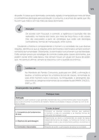 Homem, Cultura e Sociedade
U1
17
de poder. A classe que é dominada, controlada, vigiada, é manipulada por meio de falsas
e contraditórias ideologias para a produção, o consumo, o acúmulo de capital, que não
fica em suas mãos e sim nas mãos da classe dominante.
Estudando a história e compreendendo o homem e a sociedade nas suas diversas
relações, identifica-se que as relações entre dominantes e dominados sempre existiram
na história da humanidade. Observando, os dominados nunca tiveram sua real liberdade.
Estão sempre presos por estratégias de controle criadas pelas classes dominantes, que
podem oscilar entre cada época, mas sempre houve um grupo em busca de poder,
que, me aventuro afirmar, sempre se relacionou com a questão econômica.
Atenção!
De acordo com Foucault, o controle, a vigilância e a punição não são
realizados, na maioria dos casos, por meio de força física, e são visíveis.
Eles são executados a partir de estratégias que estão sob ideologias
contraditórias, formas de manipulação, entre outros.
No Manifesto do Partido Comunista, publicado em 1848, a afirmação é
taxativa: a história sempre foi a história da luta de classes, remontada às
lutas entre homens livres e escravos, na Antiguidade, e abrangente das
lutas entre as categorias estamentais da sociedade feudal (MARX; ENGELS,
2007, p. 27).
Lembre-se
“O poder da Igreja”
1. Competência de fundamentos
de área
Conhecer as diversas correntes teóricas que explicam
o homem, a vida em sociedade e as diversas formas de
explicação da realidade social.
2. Objetivos de aprendizagem
Proporcionar ao aluno a compreensão do poder da Igreja,
independentemente da religião, na história do homem e da
sociedade e todo o seu envolvimento político, econômico e
social.
3. Conteúdos relacionados Relações de poder, a participação da Igreja na sociedade.
Avançando na prática
Pratique mais
Instrução
Desafiamos você a praticar o que aprendeu transferindo seus conhecimentos para novas situações
que pode encontrar no ambiente de trabalho. Realize as atividades e depois compare-as com as de
seus colegas.
 