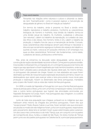 U4
189Sociedade, exclusão e direitos humanos
Faça você mesmo
Pensando nas relações entre natureza e cultura e utilizando os dados
do item “Exemplificando”, como é possível explicar a manutenção da
desigualdade de gênero no Brasil em relação ao trabalho?
Em termos do trabalho, ainda é presente no Brasil a divisão entre
trabalho reprodutivo e trabalho produtivo. Conforme as características
biológicas de homens e mulheres, essa divisão do trabalho tornou-se
uma divisão sexual do trabalho. Às mulheres, cuidadosas e afetuosas
“por natureza", cabem os trabalhos da reprodução, os cuidados da casa,
dos filhos e dos idosos. Aos homens, fortes e viris, cabem o trabalho da
produção, o trabalho fora de casa e a manutenção da família. Contudo,
essas características ditas biológicas servem para reforçar e naturalizar o
discurso que socialmente segrega as mulheres dos espaços de trabalho e,
quando as insere, coloca-as em posições inferiores e em empregos nos
quais as ditas características “femininas” são fundamentais, como babás,
cuidadores de idosos, professores e enfermeiros.
Mas, antes de entrarmos na discussão sobre desigualdade, vamos discutir a
construçãodanaçãoedaidentidadenacionalnoBrasil.Começaremospelaescravidão.
A escravidão no Brasil permitiu a imigração de um contingente populacional imenso de
negros que aqui aportaram e foram espalhados por todo território brasileiro, onde seus
braços foram utilizados para a produção das riquezas deste país. Ao mesmo tempo,
os portugueses não paravam de chegar, fossem os mais abastados aos quais foram
destinados quinhões de nossa terra para exploração de produtos primários, fossem os
desbravadores que vieram para avançar sobre a terra procurando novos locais para
produção e exploração, fossem os desterrados das terras portuguesas, mandados
para cá para não ficarem sob as vistas das nobres famílias portuguesas.
Em 1808, a invasão de Napoleão a Portugal fez com que a Família Real portuguesa
viesse às pressas para o Brasil, junto com uma frota composta por nobres, funcionários
reais e outros tantos portugueses que fugiram das atrocidades promovidas por
Napoleão Bonaparte na Europa. Assim, mais portugueses aqui chegaram, e a colônia
passou a ser capital da metrópole.
Junto de toda essa população que chegava, juntavam-se os indígenas que aqui
habitavam antes mesmo da chegada dos primeiros portugueses. Foram eles que
“recepcionaram” Pedro Álvares Cabral e sua frota; foram também eles que ensinaram
aosjesuítasosmodosdevidaindígenaeforam,juntocomosportugueses,responsáveis
pelo povoamento desta terra (e também foram quase exterminados pelos lusitanos).
Um dos casos mais conhecidos é o do índio Tibiriçá, que, em conjunto com os padres
da Companhia de Jesus, fundou a cidade de São Paulo. Os restos mortais de Tibiriçá
jazem junto aos dos padres portugueses na Catedral da Sé, a principal igreja paulistana.
 