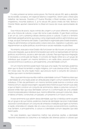 U4
190 Sociedade, exclusão e direitos humanos
E a eles juntaram-se tantos outros povos. No final do século XIX, após a abolição
da escravidão, europeus, em especial italianos e espanhóis, vieram para o Brasil para
trabalhar nas lavouras. Durante a 1ª Guerra Mundial, o Brasil recebeu outros fluxos
imigratórios, incluindo asiáticos. E, já no século XXI, povos vindos do Haiti, Bolívia e
Oriente Médio aportam diariamente no Brasil em busca de novas oportunidades de
vida.
Essa mistura de povos, raças e etnias deu origem a um povo diferente, composto
por uma mistura de culturas, o que não torna o país dividido. O país Brasil continua
a ser um só, com a presença desses diversos povos e culturas. O país é o território
delimitado geograficamente que possui certa organização político-administrativa que
o rege, ao qual chamamos de Estado. O país Brasil é organizado pelo Estado brasileiro,
máquina administrativa composta pelos corpos executivo, legislativo e judiciário, que
regulamentam as ações políticas, econômicas e sociais realizadas no país Brasil.
No entanto, esse país e esse Estado não funcionam se não houver um povo que se
sinta a ele integrado, que se denomine brasileiro por sentir-se representado em termos
políticos, econômicos, sociais e, além de tudo, culturais. Para que haja essa integração
é necessária a construção da Nação. O conceito de Nação refere-se a um grupo de
indivíduos que ocupam um mesmo território e, em razão disso, possuem vínculos
socioeconômicos e políticos e, principalmente, uma identidade comum.
Em um mesmo território pode haver mais que uma nação. Por exemplo, podemos
dizer que no Brasil há também a nação indígena, com suas diversas etnias. Contudo,
em nosso caso, há uma nação maior, que procura reunir o conjunto de culturas e
nações que vivem no território brasileiro.
Mas o que permite essa reunião e define a identidade comum? Podemos dizer que
a identidade de uma nação pode ser atribuída pela origem comum existente entre os
indivíduos. O fato de partilharem um mesmo território pode levá-los a construir uma
história comum, seja por essa origem, seja pelos fatos históricos que marcam suas vidas
e que os fazem construir um conjunto de sentimentos, ideias e costumes comuns. É
possível então falar que essa identidade comum é a conformação de uma unidade
moral incorporada pelos indivíduos que, mesmo diferentes, possuem costumes, ideais
e hábitos similares, construindo um passado, um presente e um futuro comuns.
A esse sentimento que advém dessa identidade, que faz o indivíduo sentir-se parte
de um grupo e de sua história, podemos chamar de identidade nacional. A identidade
nacional é constituída por um conjunto de símbolos e tradições que ligam os homens
à nação, entendida em relação não só a seus vínculos socioeconômicos e políticos,
mas também, e principalmente, à cultura e à identidade comum daqueles que dela
fazem parte.
No caso brasileiro, que trataremos melhor nas próximas seções, a identidade
nacional incorporaria os costumes e as tradições dos diversos povos e culturas que
 
