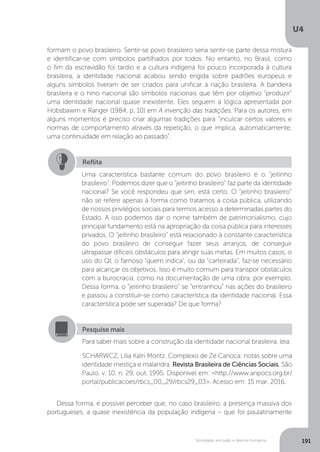 U4
191Sociedade, exclusão e direitos humanos
formam o povo brasileiro. Sentir-se povo brasileiro seria sentir-se parte dessa mistura
e identificar-se com símbolos partilhados por todos. No entanto, no Brasil, como
o fim da escravidão foi tardio e a cultura indígena foi pouco incorporada à cultura
brasileira, a identidade nacional acabou sendo erigida sobre padrões europeus e
alguns símbolos tiveram de ser criados para unificar a nação brasileira. A bandeira
brasileira e o hino nacional são símbolos nacionais que têm por objetivo “produzir”
uma identidade nacional quase inexistente. Eles seguem a lógica apresentada por
Hobsbawm e Ranger (1984, p. 10) em A invenção das tradições. Para os autores, em
alguns momentos é preciso criar algumas tradições para “inculcar certos valores e
normas de comportamento através da repetição, o que implica, automaticamente,
uma continuidade em relação ao passado”.
Dessa forma, é possível perceber que, no caso brasileiro, a presença massiva dos
portugueses, a quase inexistência da população indígena – que foi paulatinamente
Reflita
Uma característica bastante comum do povo brasileiro é o “jeitinho
brasileiro”. Podemos dizer que o “jeitinho brasileiro” faz parte da identidade
nacional? Se você respondeu que sim, está certo. O “jeitinho brasileiro”
não se refere apenas à forma como tratamos a coisa pública, utilizando
de nossos privilégios sociais para termos acesso a determinadas partes do
Estado. A isso podemos dar o nome também de patrimonialismo, cujo
principal fundamento está na apropriação da coisa pública para interesses
privados. O “jeitinho brasileiro” está relacionado à constante característica
do povo brasileiro de conseguir fazer seus arranjos, de conseguir
ultrapassar difíceis obstáculos para atingir suas metas. Em muitos casos, o
uso do QI, o famoso "quem indica", ou da “carteirada”, faz-se necessário
para alcançar os objetivos. Isso é muito comum para transpor obstáculos
com a burocracia, como na documentação de uma obra, por exemplo.
Dessa forma, o “jeitinho brasileiro” se “entranhou” nas ações do brasileiro
e passou a constituir-se como característica da identidade nacional. Essa
característica pode ser superada? De que forma?
Pesquise mais
Para saber mais sobre a construção da identidade nacional brasileira, leia:
SCHARWCZ, Lilia Katri Moritz. Complexo de Zé Carioca: notas sobre uma
identidade mestiça e malandra. Revista Brasileira de Ciências Sociais, São
Paulo, v. 10, n. 29, out. 1995. Disponível em: <http://www.anpocs.org.br/
portal/publicacoes/rbcs_00_29/rbcs29_03>. Acesso em: 15 mar. 2016.
 