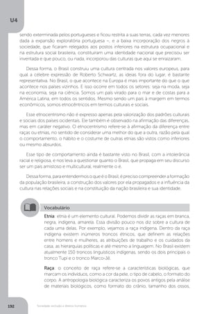 U4
192 Sociedade, exclusão e direitos humanos
Vocabulário
Etnia: etnia é um elemento cultural. Podemos dividir as raças em branca,
negra, indígena, amarela. Essa divisão pouco nos diz sobre a cultura de
cada uma delas. Por exemplo, vejamos a raça indígena. Dentro da raça
indígena existem inúmeros troncos étnicos, que definem as relações
entre homens e mulheres, as atribuições de trabalho e os cuidados da
casa, as hierarquias políticas e até mesmo a linguagem. No Brasil existem
atualmente 150 troncos linguísticos indígenas, sendo os dois principais o
tronco Tupi e o tronco Marco-Jê.
Raça: o conceito de raça refere-se a características biológicas, que
marcam os indivíduos, como a cor da pele, o tipo de cabelo, o formato do
corpo. A antropologia biológica caracteriza os povos antigos pela análise
de materiais biológicos, como formato do crânio, tamanho dos ossos,
sendo exterminada pelos portugueses e ficou restrita a suas terras, cada vez menores
dada a expansão exploratória portuguesa –, e a baixa incorporação dos negros à
sociedade, que ficaram relegados aos postos inferiores na estrutura ocupacional e
na estrutura social brasileira, constituíram uma identidade nacional que precisou ser
inventada e que pouco, ou nada, incorporou das culturas que aqui se enraizaram.
Dessa forma, o Brasil construiu uma cultura centrada nos valores europeus, para
qual a célebre expressão de Roberto Schwartz, as ideias fora do lugar, é bastante
representativa. No Brasil, o que acontece na Europa é mais importante do que o que
acontece nos países vizinhos. E isso ocorre em todos os setores: seja na moda, seja
na economia, seja na ciência. Somos um país virado para o mar e de costas para a
América Latina, em todos os sentidos. Mesmo sendo um país à margem em termos
econômicos, somos etnocêntricos em termos culturais e sociais.
Esse etnocentrismo não é expresso apenas pela valorização dos padrões culturais
e sociais dos países ocidentais. Ele também é observado na afirmação das diferenças,
mas em caráter negativo. O etnocentrismo refere-se à afirmação da diferença entre
raças ou etnias, no sentido de considerar uma melhor do que a outra, razão pela qual
o comportamento, o hábito e o costume de outras etnias são vistos como inferiores
ou mesmo absurdos.
Esse tipo de comportamento ainda é bastante visto no Brasil, com a intolerância
racial e religiosa, e nos leva a questionar quanto o Brasil, que propaga em seu discurso
ser um país amistoso e multicultural, realmente o é.
Dessaforma,paraentendermosoqueéoBrasil,éprecisocompreenderaformação
da população brasileira, a construção dos valores por ela propagados e a influência da
cultura nas relações sociais e na constituição da nação brasileira e sua identidade.
 