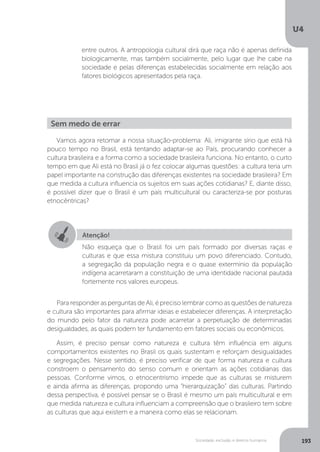 U4
193Sociedade, exclusão e direitos humanos
Vamos agora retomar a nossa situação-problema: Ali, imigrante sírio que está há
pouco tempo no Brasil, está tentando adaptar-se ao País, procurando conhecer a
cultura brasileira e a forma como a sociedade brasileira funciona. No entanto, o curto
tempo em que Ali está no Brasil já o fez colocar algumas questões: a cultura teria um
papel importante na construção das diferenças existentes na sociedade brasileira? Em
que medida a cultura influencia os sujeitos em suas ações cotidianas? E, diante disso,
é possível dizer que o Brasil é um país multicultural ou caracteriza-se por posturas
etnocêntricas?
Para responder as perguntas de Ali, é preciso lembrar como as questões de natureza
e cultura são importantes para afirmar ideias e estabelecer diferenças. A interpretação
do mundo pelo fator da natureza pode acarretar a perpetuação de determinadas
desigualdades, as quais podem ter fundamento em fatores sociais ou econômicos.
Assim, é preciso pensar como natureza e cultura têm influência em alguns
comportamentos existentes no Brasil os quais sustentam e reforçam desigualdades
e segregações. Nesse sentido, é preciso verificar de que forma natureza e cultura
constroem o pensamento do senso comum e orientam as ações cotidianas das
pessoas. Conforme vimos, o etnocentrismo impede que as culturas se misturem
e ainda afirma as diferenças, propondo uma “hierarquização” das culturas. Partindo
dessa perspectiva, é possível pensar se o Brasil é mesmo um país multicultural e em
que medida natureza e cultura influenciam a compreensão que o brasileiro tem sobre
as culturas que aqui existem e a maneira como elas se relacionam.
entre outros. A antropologia cultural dirá que raça não é apenas definida
biologicamente, mas também socialmente, pelo lugar que lhe cabe na
sociedade e pelas diferenças estabelecidas socialmente em relação aos
fatores biológicos apresentados pela raça.
Sem medo de errar
Atenção!
Não esqueça que o Brasil foi um país formado por diversas raças e
culturas e que essa mistura constituiu um povo diferenciado. Contudo,
a segregação da população negra e o quase extermínio da população
indígena acarretaram a constituição de uma identidade nacional pautada
fortemente nos valores europeus.
 