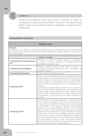U4
194 Sociedade, exclusão e direitos humanos
Lembre-se
Lembre-se da diferença entre raça e etnia, conforme se expôs no
vocabulário da seção. Lembre-se também dos textos indicados, os quais
podem ajudar você a entender melhor as perguntas colocadas por Ali e
respondê-las.
Avançando na prática
Pratique mais
Instrução
Desafiamos você a praticar o que aprendeu transferindo seus conhecimentos para novas situações
que podem ser encontradas no ambiente de trabalho. Realize as atividades e depois as compare com
as de seus colegas.
“A tribo é o mundo”
1. Competência de fundamento de
área
Conhecer as diversas correntes teóricas que explicam
o homem, a vida em sociedade e as diversas formas de
explicação da realidade social.
2. Objetivos de aprendizagem
Verificar a relação existente entre cultura e nação e o
reconhecimento desses elementos para a construção da
identidade nacional.
3. Conteúdos relacionados Cultura, nação e identidade nacional.
4. Descrição da SP
Daniel é um índio pertencente ao tronco Munduruku. Daniel
foi aprovado na universidade pública por meio das cotas para
negros e indígenas. Desde que ele entrou na universidade,
muitos colegas o tem questionado sobre a sua cultura, como
ela é e se ele se sente brasileiro ou se se considera apenas
indígena.
Essas questões levaram Daniel a pensar o que é ser índio no
Brasil. Ser índio no Brasil é fazer parte de uma nação diferente?
A nação indígena faz ou não parte da nação brasileira? Quais
elementos são necessários para que Daniel identifique-se
como brasileiro, ou seja, para que ele possa reconhecer-se
brasileiro?
5. Resolução da SP
Daniel faz parte de uma cultura específica: a cultura indígena.
Ele foi criado e socializado nessa cultura, apreendendo os
códigos, símbolos, tradições e costumes dessa cultura. A terra
na qual Daniel morava antes de ingressar na universidade
pertence ao seu grupo indígena. Contudo, mesmo tendo
sido os índios os primeiros habitantes dessa terra, as terras
indígenas foram reconhecidas e regulamentadas pelo Estado
brasileiro por meio da Funai (Fundação Nacional do Índio).
Nesse sentido, as terras indígenas também fazem parte do
Brasil. Dessa forma, apesar de a cultura de Daniel ser diferente
da cultura brasileira como um todo, ela faz parte também
desta cultura. A cultura indígena é uma das várias culturas que
se misturam e constituem a nação brasileira.
 