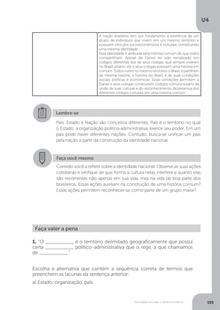 U4
195Sociedade, exclusão e direitos humanos
A nação brasileira tem por fundamento a existência de um
grupo de indivíduos que vivem em um mesmo território e
possuem vínculos socioeconômicos e culturais, constituindo
uma mesma identidade.
Essa identidade é atribuída pela história comum de que todos
compartilham. Apesar de Daniel ter sido socializado em
códigos diferentes dos de seus colegas, que sempre viveram
no Brasil urbano, ele e seus colegas possuem uma história em
comum. Todos vivem no mesmo território, o Brasil, e partilham
da mesma história, a história do Brasil, e de suas condições
sociais, políticas e econômicas. Essas condições permitem a
Daniel e seus colegas construírem códigos comuns a partir da
união de suas culturas e do reconhecimento da presença dos
diferentes códigos culturais em uma história comum.
Lembre-se
País, Estado e Nação são conceitos diferentes. País é o território no qual
o Estado, a organização político-administrativa, exerce seu poder. Em um
país pode haver diferentes nações. Contudo, busca-se unificar um país
pela nação a partir da construção da identidade nacional.
Faça você mesmo
Convido você a refletir sobre a identidade nacional. Observe as suas ações
cotidianas e verifique de que forma a cultura nelas interfere e quanto elas
são recorrentes não apenas em sua vida, mas na vida de boa parte dos
brasileiros. Essas ações auxiliam na construção de uma história comum?
Essas ações permitem reconhecer-se como parte de um grupo maior?
Faça valer a pena
1. “O __________ é o território delimitado geograficamente que possui
certa __________ político-administrativa que o rege, a que chamamos
de __________.”
Escolha a alternativa que contém a sequência correta de termos que
preenchem as lacunas da sentença anterior:
a) Estado, organização, país.
 