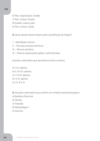 U4
196 Sociedade, exclusão e direitos humanos
2. Quais desses fatores fazem parte da definição de Nação?
I – Identidade comum.
II – Vínculos socioeconômicos.
III – Mesmo território.
IV – Mesma organização político-administrativa.
Assinale a alternativa que apresenta os itens corretos.
a) I e II, apenas.
b) II, III e IV, apenas.
c) I, II e III, apenas.
d) I e III, apenas.
e) I, II, III e IV.
3. Assinale a alternativa que contém um símbolo nacional brasileiro.
a) Bandeira Nacional.
b) Samba.
c) Feijoada.
d) Malandragem.
e) Exército.
b) País, organização, Estado.
c) País, cultura, Estado.
d) Estado, cultura, país.
e) País, cultura, nação.
 