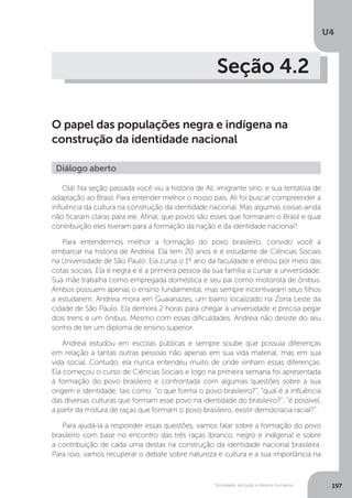 U4
197Sociedade, exclusão e direitos humanos
Seção 4.2
O papel das populações negra e indígena na
construção da identidade nacional
Olá! Na seção passada você viu a história de Ali, imigrante sírio, e sua tentativa de
adaptação ao Brasil. Para entender melhor o nosso país, Ali foi buscar compreender a
influência da cultura na construção da identidade nacional. Mas algumas coisas ainda
não ficaram claras para ele. Afinal, que povos são esses que formaram o Brasil e qual
contribuição eles tiveram para a formação da nação e da identidade nacional?
Para entendermos melhor a formação do povo brasileiro, convido você a
embarcar na história de Andreia. Ela tem 20 anos e é estudante de Ciências Sociais
na Universidade de São Paulo. Ela cursa o 1º ano da faculdade e entrou por meio das
cotas sociais. Ela é negra e é a primeira pessoa da sua família a cursar a universidade.
Sua mãe trabalha como empregada doméstica e seu pai como motorista de ônibus.
Ambos possuem apenas o ensino fundamental, mas sempre incentivaram seus filhos
a estudarem. Andreia mora em Guaianazes, um bairro localizado na Zona Leste da
cidade de São Paulo. Ela demora 2 horas para chegar à universidade e precisa pegar
dois trens e um ônibus. Mesmo com essas dificuldades, Andreia não desiste do seu
sonho de ter um diploma de ensino superior.
Andreia estudou em escolas públicas e sempre soube que possuía diferenças
em relação a tantas outras pessoas não apenas em sua vida material, mas em sua
vida social. Contudo, ela nunca entendeu muito de onde vinham essas diferenças.
Ela começou o curso de Ciências Sociais e logo na primeira semana foi apresentada
à formação do povo brasileiro e confrontada com algumas questões sobre a sua
origem e identidade, tais como: “o que forma o povo brasileiro?”, “qual é a influência
das diversas culturas que formam esse povo na identidade do brasileiro?”; “é possível,
a partir da mistura de raças que formam o povo brasileiro, existir democracia racial?”.
Para ajudá-la a responder essas questões, vamos falar sobre a formação do povo
brasileiro com base no encontro das três raças (branco, negro e indígena) e sobre
a contribuição de cada uma destas na construção da identidade nacional brasileira.
Para isso, vamos recuperar o debate sobre natureza e cultura e a sua importância na
Diálogo aberto
 