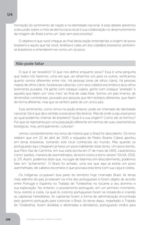 U4
198 Sociedade, exclusão e direitos humanos
O que é ser brasileiro? O que nos define enquanto povo? Essa é uma pergunta
que todos nós fazemos, uma vez que, ao olharmos uns para os outros, verificamos
quanto somos diferentes entre nós. Há pessoas loiras de olhos claros, há pessoas
negras de olhos claros, há pessoas caboclas, com seus cabelos escorridos e seus olhos
levemente puxados. Há gente com sotaque caipira, gente com sotaque “arretado” e
aqueles que falam um “orra, meu” ao final de cada frase. Somos um país imenso, de
dimensões continentais, povoado por pessoas que têm biótipos diferentes, que falam
de forma diferente, mas que se sentem parte de um único país.
Esse sentimento, como vimos na seção anterior, pode ser chamado de identidade
nacional. Ele é que dá o sentido a esse povo tão diverso. Mas de onde surgiu esse povo
ao qual podemos chamar de brasileiro? Qual é a sua origem? Como ele se formou?
Por que se representa por uma população diferente em termos de suas características
biológicas, mas, principalmente, culturais?
Lemos constantemente nos livros de história que o Brasil foi descoberto. Os livros
relatam que em 22 de abril de 1500 a esquadra de Pedro Álvares Cabral aportou
em terras brasileiras, tornando este local conhecido do mundo. Mas quando os
portugueses aqui chegaram já havia um povo habitando estas terras. Um povo bonito,
que Pero Vaz de Caminha, em sua carta escrita em 1º de maio de 1500, caracterizou
como “pardos, maneira de avermelhados, de bons rostos e bons narizes” (SILVA, 2010,
p. 27). Assim, podemos dizer que, no lugar de falarmos em descobrimento, podemos
falar em “achamento”. O Brasil foi achado, uma vez que aqui já existia um povo
avermelhado, de cabelos escorridos e que povoava esta terra com sua caça e coleta.
Os indígenas ocupavam boa parte do território hoje chamado Brasil. As terras
mais adentro do país já estavam na mira dos portugueses e foram objeto de acordo
entre Portugal e Espanha no Tratado de Tordesilhas no tocante a seu domínio e
sua exploração. No entanto, o povoamento português, em um primeiro momento,
ficou restrito à costa, na qual os colonos portugueses foram se instalando e criando
as capitanias hereditárias. As capitanias foram a forma de administração encontrada
pelo governo português para colonizar o Brasil. As terras daqui, respeitado o Tratado
de Tordesilhas, foram divididas e destinadas a donatários, portugueses vindos para
Não pode faltar
formação do sentimento de nação e na identidade nacional. A esse debate aliaremos
a discussão sobre o mito da democracia racial e sua colaboração no desenvolvimento
da imagem do Brasil como um “país sem preconceitos”.
O objetivo é que você chegue ao final desta seção entendendo a origem do povo
brasileiro e aquilo que faz você, Andreia e cada um dos cidadãos brasileiros sentirem-
se brasileiros e entenderem-se como um só povo.
 