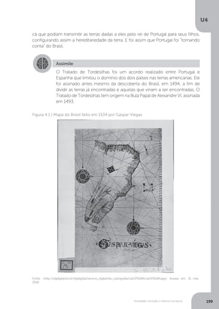 U4
199Sociedade, exclusão e direitos humanos
cá que podiam transmitir as terras dadas a eles pelo rei de Portugal para seus filhos,
configurando assim a hereditariedade da terra. E foi assim que Portugal foi “tomando
conta” do Brasil.
Assimile
O Tratado de Tordesilhas foi um acordo realizado entre Portugal e
Espanha que limitou o domínio dos dois países nas terras americanas. Ele
foi assinado antes mesmo da descoberta do Brasil, em 1494, a fim de
dividir as terras já encontradas e aquelas que viriam a ser encontradas. O
Tratado de Tordesilhas tem origem na Bula Papal de Alexandre VI, assinada
em 1493.
Fonte: <http://objdigital.bn.br/objdigital2/acervo_digital/div_cartografia/cart376284/cart376284.jpg>. Acesso em: 31 mar.
2016.
Figura 4.1 | Mapa do Brasil feito em 1534 por Gaspar Viegas
 
