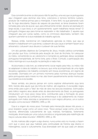 U4
200 Sociedade, exclusão e direitos humanos
Essa convivência entre os dois povos não foi pacífica, uma vez que os portugueses
aqui chegaram para dominar esta terra, colonizá-la e torná-la território lusitano,
produtor de matérias-primas para a metrópole. A terra fértil, na qual plantando tudo
dá, foi logo descoberta. Depois do saqueio do pau-brasil, as terras brasileiras foram
tomadas pela cana de açúcar, que, para efetivamente render, deveria ser plantada em
larga escala, o que levou a um questionamento: quem trabalharia nessas terras? O
português chegava aqui para tornar-se explorador e não trabalhador. E aqueles que
chegavam aqui por outras razões, como os criminosos deportados, também não
queriam submeter-se à dura realidade do trabalho agrícola.
Restava, então, transformar em trabalhadores agrícolas os índios, que aqui já
residiam e trabalhavam em suas terras, cuidavam de suas caças e também faziam seus
artesanatos, cultuavam seus deuses e cuidavam de suas famílias.
Um dos grandes objetivos da Companhia de Jesus, missão católica comandada
por jesuítas que ficou conhecida pela atuação de José de Anchieta, foi catequizar
os índios, convertendo-os ao catolicismo e tornando-os partícipes dessa sociedade
portuguesa transplantada, de forma torta, para o Brasil. Contudo, a participação dos
índios restringia-se à sua atuação na plantação e nada mais.
Acostumados à vida livre, ao ordenamento social regido pela tribo, os índios não
se adaptaram à ideia do trabalho na lavoura, que vinha acompanhado de uma rígida
disciplina capitalista e do trabalho constante sem trocas econômicas, em regime de
escravidão. Dizimados em um primeiro momento pelas inúmeras doenças trazidas
pelos portugueses após meses no mar, eles foram paulatinamente sendo mortos por
sua resistência à escravidão.
Nesse sentido, era preciso pensar em como explorar efetivamente essa terra
fértil, tirando dela aquilo que ela tinha de melhor, até esgotá-la. A escravidão negra
entra então para suprir a “falta” de mão de obra nas lavouras brasileiras. Estimulados
pelo tráfico negreiro ativo desde antes do descobrimento do Brasil, os portugueses
introduziram um novo povo nessa terra, contribuindo para a formação do povo
brasileiro. “Surgimos da confluência, do entrechoque e do caldeamento do invasor
português com índios silvícolas e campineiros e com negros africanos, uns e outros
aliciados como escravos” (RIBEIRO, 1995, p. 19).
Essa é a origem do nosso povo. Formado pela intersecção desses três povos, o
povo brasileiro surge como um povo novo. “Novo porque surge como uma etnia
nacional, diferenciada culturalmente de suas matrizes formadoras, fortemente
mestiçada, dinamizada por uma cultura sincrética e singularizada pela redefinição de
traços culturais delas oriundos”. (RIBEIRO, 1995, p. 19).
As três matrizes dão origem a algo diverso, nunca antes visto no mundo, e fazem
com que o povo que aqui habitará pela continuidade da história seja diverso e
heterogêneo, social e culturalmente. Essa diversidade vem do que cada um desses
 