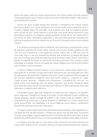 U4
201Sociedade, exclusão e direitos humanos
povos nos legou, seja em nossos traços físicos, em nossos traços culturais, seja em
nossa organização social. Somos o que somos por conta dessa origem. Mas, afinal, o
que efetivamente somos?
Somos um povo surgido dessas três matrizes e carregamos em nossos corpos,
em nossos gestos, em nossos símbolos e em nossa maneira de se relacionar com o
mundo o legado deles. Por exemplo, você já pensou por que os brasileiros gostam
tanto do pôr do sol? Talvez sejamos o povo que mais gosta desse momento e que
até chega a cultuá-lo. Os indígenas sempre gostaram do pôr do sol, ou melhor, têm o
sol como um Deus. Na América espanhola, o Deus-Sol fazia parte da mitologia inca.
Até hoje é possível encontrar referências ao Deus-Sol nos países onde incas e astecas
viveram.
E na América portuguesa não foi diferente. Nós admiramos imensamente a força
da natureza: seja dos rios e dos mares, seja do sol e da lua. Somos guiados por ela,
com ela nos envolvemos, a ela erguemos nossos cultos. Iara, a mãe dos rios, era
uma índia forte e a ela nos remetemos sempre que pensamos na beleza das águas
dos rios e na força que estas têm para nos curar de tantos males. Quem nunca deu a
alguém a sugestão de tomar um banho de cachoeira para tirar o mau-olhado ou para
recarregar as energias? Essa é uma parte da cultura indígena que nos foi transmitida e
que compõe a cultura brasileira.
A cultura indígena também deixou a sua marca em nossa língua. Apesar de o
português ter se tornado a língua dominante, doravante por sua imposição por meio
da catequese e do extermínio indígena, temos em nosso vocabulário diversas palavras
dos troncos linguísticos indígenas. Além dos nomes próprios – crescem os Cauãs,
Cauês, as Iaras, Janaínas –, cidades como Araraquara – “morada do Sol” em tupi – ou
praias como a do Iporanga não nos deixam esquecer que somos herdeiros desse
povo que lutou para não ser escravizado e que deixou em nós o gosto pelo belo, pela
natureza e o respeito pela mãe terra.
Há também quem diga que herdamos a indolência dos indígenas. Há também
quem diga que a indolência é herança do negro. O que sabemos é que a indolência,
aquela preguiça, aquela vontade de preferir a ida à praia à ida ao trabalho, não é
característica do nosso povo. O povo brasileiro é trabalhador, ou como caracterizou
Jessé Souza (2010), um batalhador. E aí, tanto indígenas como negros, contribuíram
ferozmente para essa marca de nosso povo.
Os negros vieram para estas terras efetivamente para trabalhar. Nela aportaram na
condição de mão de obra escrava – modelo que durou mais de 300 anos. Trouxeram
consigo a sua religião, à qual se agarravam em momentos de sofrimento e dor, quando
perdiam seus filhos pela fome ou um ente querido pelo trabalho extenuado na lavoura.
As religiões africanas são um dos traços mais marcantes da cultura africana em
nosso povo. Apesar de em números sermos um país predominantemente católico
 