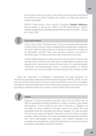 U4
203Sociedade, exclusão e direitos humanos
Tudo isso, associado à mestiçagem, característica do povo brasileiro em
decorrência da própria expansão da dominação portuguesa (FREYRE, 2003), nos fez
crer que somos um povo único, único em suas características e único em sua unidade.
Acreditamos não haver diferenças entre nós diante da mestiçagem e do sincretismo, o
que atribuiu a ideia de o Brasil ser um país no qual a democracia racial existe.
Você pode conhecer um pouco mais sobre essa marca tão característica
da culinária (e da cultura) brasileira ao conferir um artigo que discute a
origem da feijoada:
MACIEL, Maria Eunice. Uma cozinha à brasileira. Estudos Históricos,
Rio de Janeiro, n. 33, jan.-jun. 2004, p. 25-39. Disponível em: <http://
bibliotecadigital.fgv.br/ojs/index.php/reh/article/view/2217/1356>. Acesso
em: 8 dez. 2016.
Faça você mesmo
Como visto no item “Exemplificando”, há na nossa alimentação bastante
influência das heranças culturais deixadas pelos portugueses, indígenas e
africanos. Podemos dizer então que a comida é um elemento constituinte
da identidade nacional? Faça uma pequena pesquisa na internet e
identifique quais comidas e alimentos são característicos do Brasil.
A alimentação representa a síntese da cultura de um povo e mostra a suas
diversas raízes e a forma como elas foram incorporadas ao modo de vida
daquele povo, tornando-se símbolo de sua cultura. É o caso da feijoada,
conhecida internacionalmente como a comida brasileira. O mesmo
acontece com o arroz e o feijão e os deliciosos bolos de mandioca e fubá.
Reflita
Segundo o Censo Demográfico do IBGE para o ano de 2010, mais de
50% da população brasileira declarou-se negra ou parda. Esses dados
demonstram a forte influência dos povos africanos e indígenas na
formação do povo brasileiro. Contudo, mesmo no século XXI, essa
população ainda tem boa parte dos direitos negados. É o que acontece
em termos do acesso ao trabalho. Segundo o mesmo Censo, os negros
e pardos, apesar de serem em maior quantidade na população brasileira,
têm menor participação nos empregos com carteira assinada e na
condição de empregadores, sendo-lhes destinados os locais do mercado
de trabalho reservados à economia informal.
 
