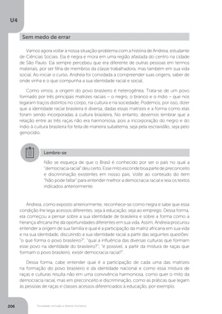 U4
206 Sociedade, exclusão e direitos humanos
Vamos agora voltar à nossa situação-problema com a história de Andreia, estudante
de Ciências Sociais. Ela é negra e mora em uma região afastada do centro na cidade
de São Paulo. Ela sempre percebeu que era diferente de outras pessoas em termos
materiais, por ser filha de membros da classe trabalhadora, mas também em sua vida
social. Ao iniciar o curso, Andreia foi convidada a compreender suas origens, saber de
onde vinha e o que compunha a sua identidade racial e social.
Como vimos, a origem do povo brasileiro é heterogênea. Trata-se de um povo
formado por três principais matrizes raciais – o negro, o branco e o índio – que nos
legaram traços distintos no corpo, na cultura e na sociedade. Podemos, por isso, dizer
que a identidade racial brasileira é diversa, dadas essas matrizes e a forma como elas
foram sendo incorporadas à cultura brasileira. No entanto, devemos lembrar que a
relação entre as três raças não era harmoniosa, pois a incorporação do negro e do
índio à cultura brasileira foi feita de maneira subalterna, seja pela escravidão, seja pelo
genocídio.
Andreia, como exposto anteriormente, reconhece-se como negra e sabe que essa
condição lhe lega acessos diferentes, seja à educação, seja ao emprego. Dessa forma,
ela começou a pensar sobre a sua identidade de brasileira e sobre a forma como a
herança africana lhe dá oportunidades diferentes em sua vida. Assim, Andreia procurou
entender a origem de sua família e qual é a participação da matriz africana em sua vida
e na sua identidade, discutindo a sua identidade racial a partir das seguintes questões:
“o que forma o povo brasileiro?”; “qual a influência das diversas culturas que formam
esse povo na identidade do brasileiro?”; “é possível, a partir da mistura de raças que
formam o povo brasileiro, existir democracia racial?”.
Dessa forma, cabe entender qual é a participação de cada uma das matrizes
na formação do povo brasileiro e da identidade nacional e como essa mistura de
raças e culturas resulta não em uma convivência harmoniosa, como quer o mito da
democracia racial, mas em preconceito e discriminação, como as práticas que legam
às pessoas de raças e classes acessos diferenciados à educação, por exemplo.
Sem medo de errar
Lembre-se
Não se esqueça de que o Brasil é conhecido por ser o país no qual a
“democraciaracial”deucerto.Essemitoescondeboapartedepreconceito
e discriminação existentes em nosso país. Volte ao conteúdo do item
“Não pode faltar” para entender melhor a democracia racial e leia os textos
indicados anteriormente.
 