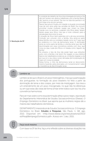 U4
208 Sociedade, exclusão e direitos humanos
5. Resolução da SP
A condição de trabalho de Ana é de empregada doméstica. Ela
não tem acesso aos direitos trabalhistas, pois a família Bueno
não “assinou a sua carteira”. Ela vive na casa dos patrões e só
tem folga uma vez por semana.
Parece que pouco mudou em relação à situação encontrada
mais de cem anos atrás nas senzalas do Brasil. Era comum
encontrar muitas mulheres negras que viviam na Casa-
Grande com os senhores, cuidavam dos filhos deles, faziam
destes quase seus filhos, mas que à noite voltavam para a
senzala para ficar entre os seus.
A situação de Ana é bem parecida com a de seus ancestrais.
Contudo, por conviver com a família, Ana sente-se parte
dessa família, pois se considera tratada como tal. É aqui que
se evidencia a o mito da democracia racial. O dominado
sente-se como parte da família e a família sente que não há
discriminação por essa convivência estreita com Ana, que
mora na casa, cuida dos filhos e é tratada como “alguém da
família”.
No entanto, o fato de Ana não poder fazer suas refeições
junto com a família e de terem lhe negado os seus direitos
básicos de trabalhadora evidencia as condições legadas a ela
por sua cor e seu status social, derivadas da incorporação do
negro em nossa sociedade.
Dessa forma, o mito da democracia racial se desconstrói,
mesmo havendo, pelos dois lados, um “consentimento” sobre
a inexistência da discriminação racial.
Lembre-se
Lembre-se de que o Brasil é um povo heterogêneo, mas que a participação
dos portugueses na formação do povo brasileiro foi feita a partir da
dominação de terras e dos corpos, por meio da mestiçagem. Isso leva a
um entendimento de um povo miscigenado, no qual não há diferenças
ou em que estas são vistas de forma similar entre todos e por isso há uma
convivência harmoniosa.
Para ver mais sobre como essa dominação afeta o povo negro, veja estudo
do Departamento Intersindical de Estudos Socioeconômicos (Dieese), O
Emprego Doméstico no Brasil, que aponta que as mulheres negras são a
maioria das trabalhadores domésticas.
DEPARTAMENTO Intersindical de Estudos Socioeconômicos. O Emprego
Doméstico no Brasil. Estudos e Pesquisas. São Paulo, n. 68, ago.
2013. Disponível em: <http://www.dieese.org.br/estudosetorial/2013/
estPesq68empregoDomestico.pdf>. Acesso em: 1 dez. 2015.
Faça você mesmo
Com base na SP de Ana, faça uma reflexão sobre as diversas situações nas
 