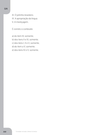U4
210 Sociedade, exclusão e direitos humanos
III. O jeitinho brasileiro.
IV. A apropriação da língua.
V. A mestiçagem.
É correto o conteúdo:
a) do item III, somente.
b) dos itens II e IV, somente.
c) dos itens I, II e V, somente.
d) do item a V, somente.
e) dos itens IV e V, somente.
 
