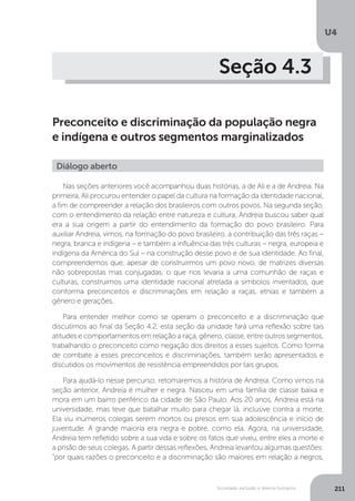 U4
211Sociedade, exclusão e direitos humanos
Seção 4.3
Preconceito e discriminação da população negra
e indígena e outros segmentos marginalizados
Nas seções anteriores você acompanhou duas histórias, a de Ali e a de Andreia. Na
primeira, Ali procurou entender o papel da cultura na formação da identidade nacional,
a fim de compreender a relação dos brasileiros com outros povos. Na segunda seção,
com o entendimento da relação entre natureza e cultura, Andreia buscou saber qual
era a sua origem a partir do entendimento da formação do povo brasileiro. Para
auxiliar Andreia, vimos, na formação do povo brasileiro, a contribuição das três raças –
negra, branca e indígena – e também a influência das três culturas – negra, europeia e
indígena da América do Sul – na construção desse povo e de sua identidade. Ao final,
compreendemos que, apesar de construirmos um povo novo, de matrizes diversas
não sobrepostas mas conjugadas, o que nos levaria a uma comunhão de raças e
culturas, construímos uma identidade nacional atrelada a símbolos inventados, que
conforma preconceitos e discriminações em relação a raças, etnias e também a
gênero e gerações.
Para entender melhor como se operam o preconceito e a discriminação que
discutimos ao final da Seção 4.2, esta seção da unidade fará uma reflexão sobre tais
atitudes e comportamentos em relação a raça, gênero, classe, entre outros segmentos,
trabalhando o preconceito como negação dos direitos a esses sujeitos. Como forma
de combate a esses preconceitos e discriminações, também serão apresentados e
discutidos os movimentos de resistência empreendidos por tais grupos.
Para ajudá-lo nesse percurso, retomaremos a história de Andreia. Como vimos na
seção anterior, Andreia é mulher e negra. Nasceu em uma família de classe baixa e
mora em um bairro periférico da cidade de São Paulo. Aos 20 anos, Andreia está na
universidade, mas teve que batalhar muito para chegar lá, inclusive contra a morte.
Ela viu inúmeros colegas serem mortos ou presos em sua adolescência e início de
juventude. A grande maioria era negra e pobre, como ela. Agora, na universidade,
Andreia tem refletido sobre a sua vida e sobre os fatos que viveu, entre eles a morte e
a prisão de seus colegas. A partir dessas reflexões, Andreia levantou algumas questões:
“por quais razões o preconceito e a discriminação são maiores em relação a negros,
Diálogo aberto
 