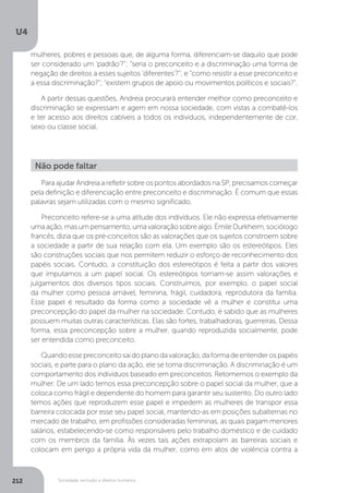 U4
212 Sociedade, exclusão e direitos humanos
Para ajudar Andreia a refletir sobre os pontos abordados na SP, precisamos começar
pela definição e diferenciação entre preconceito e discriminação. É comum que essas
palavras sejam utilizadas com o mesmo significado.
Preconceito refere-se a uma atitude dos indivíduos. Ele não expressa efetivamente
umaação,masumpensamento,umavaloraçãosobrealgo.ÉmileDurkheim,sociólogo
francês, dizia que os pré-conceitos são as valorações que os sujeitos constroem sobre
a sociedade a partir de sua relação com ela. Um exemplo são os estereótipos. Eles
são construções sociais que nos permitem reduzir o esforço de reconhecimento dos
papéis sociais. Contudo, a constituição dos estereótipos é feita a partir dos valores
que imputamos a um papel social. Os estereótipos tornam-se assim valorações e
julgamentos dos diversos tipos sociais. Construímos, por exemplo, o papel social
da mulher como pessoa amável, feminina, frágil, cuidadora, reprodutora da família.
Esse papel é resultado da forma como a sociedade vê a mulher e constitui uma
preconcepção do papel da mulher na sociedade. Contudo, é sabido que as mulheres
possuem muitas outras características. Elas são fortes, trabalhadoras, guerreiras. Dessa
forma, essa preconcepção sobre a mulher, quando reproduzida socialmente, pode
ser entendida como preconceito.
Quandoessepreconceitosaidoplanodavaloração,daformadeentenderospapéis
sociais, e parte para o plano da ação, ele se torna discriminação. A discriminação é um
comportamento dos indivíduos baseado em preconceitos. Retomemos o exemplo da
mulher. De um lado temos essa preconcepção sobre o papel social da mulher, que a
coloca como frágil e dependente do homem para garantir seu sustento. Do outro lado
temos ações que reproduzem esse papel e impedem as mulheres de transpor essa
barreira colocada por esse seu papel social, mantendo-as em posições subalternas no
mercado de trabalho, em profissões consideradas femininas, as quais pagam menores
salários, estabelecendo-se como responsáveis pelo trabalho doméstico e de cuidado
com os membros da família. Às vezes tais ações extrapolam as barreiras sociais e
colocam em perigo a própria vida da mulher, como em atos de violência contra a
Não pode faltar
mulheres, pobres e pessoas que, de alguma forma, diferenciam-se daquilo que pode
ser considerado um ‘padrão’?”; “seria o preconceito e a discriminação uma forma de
negação de direitos a esses sujeitos ‘diferentes’?”; e “como resistir a esse preconceito e
a essa discriminação?”; “existem grupos de apoio ou movimentos políticos e sociais?”.
A partir dessas questões, Andreia procurará entender melhor como preconceito e
discriminação se expressam e agem em nossa sociedade, com vistas a combatê-los
e ter acesso aos direitos cabíveis a todos os indivíduos, independentemente de cor,
sexo ou classe social.
 