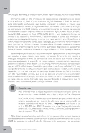 U4
214 Sociedade, exclusão e direitos humanos
Além desses grupos, há outros que sofrem com o preconceito e a discriminação na
sociedade brasileira. Entre eles podemos incluir as pessoas com deficiência e o público
LGBT. As pessoas com deficiência são historicamente segregadas nas sociedades
Pesquise mais
Para entender mais as raízes do preconceito racial no Brasil e como ele
se expressa em nossa sociedade, leia o clássico artigo de Oracy Nogueira.
NOGUEIRA, Oracy. Preconceito racial de marca e preconceito racial de
origem: sugestão de um quadro de referência para a interpretação do
material sobre relações raciais no Brasil. Tempo social, São Paulo, v. 19,
n. 1, p. 287-308, jun. 2007. Disponível em: <http://www.scielo.br/scielo.
php?script=sci_arttext&pid=S0103-20702007000100015&lng=pt&nrm=i
so>. Acesso em: 06 jan. 2016.
em posição de destaque e relegou as mulheres a posições secundárias na sociedade.
O mesmo pode ser dito em relação às classes sociais. O preconceito de classe
é uma realidade no Brasil. Como vimos nas seções anteriores, o Brasil foi formado
pela colonização portuguesa, que buscou escravizar o indígena e trouxe, para
substituir essa mão de obra, o negro como força de trabalho compulsória. A abolição
da escravatura, em 1888, colocou um contingente grande de negros na nascente
sociedade de classes – segundo dados do Ministério da Agricultura da época, em 1887
havia 723.419 escravos no Brasil (MARINGONI, 2011) –, sem estabelecer formas de
integrá-lo ao trabalho e, muito menos, a essa sociedade. A classe dos abastados já
estava composta pela elite branca europeia que havia aportado aqui. Dessa forma, a
estrutura social brasileira foi sendo, após a abolição, paulatinamente transformada em
uma estrutura de classes com uma pequena classe abastada, predominantemente
branca e de origem europeia, e uma enorme quantidade de pessoas nas classes mais
baixas, formadas predominantemente por negros libertos ou filhos de negros libertos.
Essa composição da estrutura social deu origem a preconceitos e discriminações
em relação a essas classes mais baixas, compostas fortemente por negros e
mestiços, reforçando o mito da democracia racial. Se aquilo que motiva a atitude
ou o comportamento é a posição de classe e não as questões raciais, haveria um
preconceitodeclasseenãodecor.Essefoiumargumentomuitousadoporsociólogos
nos anos 1930 e 1940, como Donald Pierson em Brancos e Pretos na Bahia (1971), mas
que posteriormente foi refutado inclusive por orientandos de Pierson, como Virgínia
Leone Bicudo que, em sua tese de mestrado, Atitudes Raciais de Pretos e Mulatos
em São Paulo (2010), verificou que a cor da pele era um elemento discriminador,
independentemente da posição de classe dos indivíduos, sendo o preconceito então
de raça e não de classe. Contudo, dada essa combinação, é possível dizer que no
Brasil há tanto a discriminação de cor/raça como de classe.
 