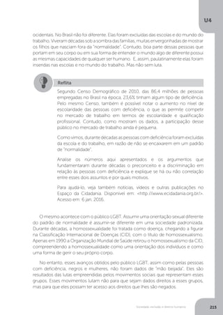 U4
215Sociedade, exclusão e direitos humanos
ocidentais. No Brasil não foi diferente. Elas foram excluídas das escolas e do mundo do
trabalho.Viveramdécadassobasombradasfamílias,muitasenvergonhadasdemostrar
os filhos que nasciam fora da “normalidade”. Contudo, boa parte dessas pessoas que
portam em seu corpo ou em sua forma de entender o mundo algo de diferente possui
as mesmas capacidades de qualquer ser humano. E, assim, paulatinamente elas foram
inseridas nas escolas e no mundo do trabalho. Mas não sem luta.
O mesmo acontece com o público LGBT. Assumir uma orientação sexual diferente
do padrão de normalidade é assumir-se diferente em uma sociedade padronizada.
Durante décadas, a homossexualidade foi tratada como doença, chegando a figurar
na Classificação Internacional de Doenças (CID), com o título de homossexualismo.
Apenas em 1990 a Organização Mundial de Saúde retirou o homossexualismo da CID,
compreendendo a homossexualidade como uma orientação dos indivíduos e como
uma forma de gerir o seu próprio corpo.
No entanto, esses avanços obtidos pelo público LGBT, assim como pelas pessoas
com deficiência, negros e mulheres, não foram dados de “mão beijada”. Eles são
resultados das lutas empreendidas pelos movimentos sociais que representam esses
grupos. Esses movimentos lutam não para que sejam dados direitos a esses grupos,
mas para que eles possam ter acesso aos direitos que lhes são negados.
Reflita
Segundo Censo Demográfico de 2010, das 86,4 milhões de pessoas
empregadas no Brasil na época, 23,6% tinham algum tipo de deficiência.
Pelo mesmo Censo, também é possível notar o aumento no nível de
escolaridade das pessoas com deficiência, o que as permite competir
no mercado de trabalho em termos de escolaridade e qualificação
profissional. Contudo, como mostram os dados, a participação desse
público no mercado de trabalho ainda é pequena.
Como vimos, durante décadas as pessoas com deficiência foram excluídas
da escola e do trabalho, em razão de não se encaixarem em um padrão
de “normalidade”.
Analise os números aqui apresentados e os argumentos que
fundamentaram durante décadas o preconceito e a discriminação em
relação às pessoas com deficiência e explique se há ou não correlação
entre esses dois assuntos e por quais motivos.
Para ajudá-lo, veja também notícias, vídeos e outras publicações no
Espaço da Cidadania. Disponível em: <http://www.ecidadania.org.br/>.
Acesso em: 6 jan. 2016.
 