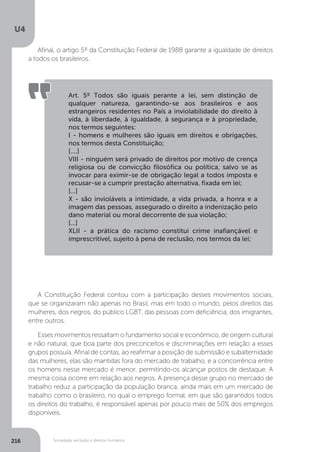 U4
216 Sociedade, exclusão e direitos humanos
Afinal, o artigo 5º da Constituição Federal de 1988 garante a igualdade de direitos
a todos os brasileiros.
A Constituição Federal contou com a participação desses movimentos sociais,
que se organizaram não apenas no Brasil, mas em todo o mundo, pelos direitos das
mulheres, dos negros, do público LGBT, das pessoas com deficiência, dos imigrantes,
entre outros.
Esses movimentos ressaltam o fundamento social e econômico, de origem cultural
e não natural, que boa parte dos preconceitos e discriminações em relação a esses
grupos possuía. Afinal de contas, ao reafirmar a posição de submissão e subalternidade
das mulheres, elas são mantidas fora do mercado de trabalho, e a concorrência entre
os homens nesse mercado é menor, permitindo-os alcançar postos de destaque. A
mesma coisa ocorre em relação aos negros. A presença desse grupo no mercado de
trabalho reduz a participação da população branca, ainda mais em um mercado de
trabalho como o brasileiro, no qual o emprego formal, em que são garantidos todos
os direitos do trabalho, é responsável apenas por pouco mais de 50% dos empregos
disponíveis.
Art. 5º Todos são iguais perante a lei, sem distinção de
qualquer natureza, garantindo-se aos brasileiros e aos
estrangeiros residentes no País a inviolabilidade do direito à
vida, à liberdade, à igualdade, à segurança e à propriedade,
nos termos seguintes:
I - homens e mulheres são iguais em direitos e obrigações,
nos termos desta Constituição;
[....]
VIII - ninguém será privado de direitos por motivo de crença
religiosa ou de convicção filosófica ou política, salvo se as
invocar para eximir-se de obrigação legal a todos imposta e
recusar-se a cumprir prestação alternativa, fixada em lei;
[...]
X - são invioláveis a intimidade, a vida privada, a honra e a
imagem das pessoas, assegurado o direito a indenização pelo
dano material ou moral decorrente de sua violação;
[...]
XLII - a prática do racismo constitui crime inafiançável e
imprescritível, sujeito à pena de reclusão, nos termos da lei;
 