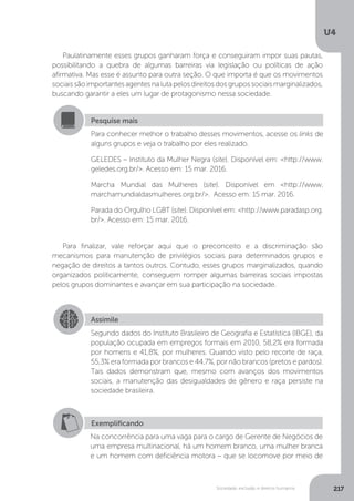 U4
217Sociedade, exclusão e direitos humanos
Paulatinamente esses grupos ganharam força e conseguiram impor suas pautas,
possibilitando a quebra de algumas barreiras via legislação ou políticas de ação
afirmativa. Mas esse é assunto para outra seção. O que importa é que os movimentos
sociaissãoimportantesagentesnalutapelosdireitosdosgrupossociaismarginalizados,
buscando garantir a eles um lugar de protagonismo nessa sociedade.
Para finalizar, vale reforçar aqui que o preconceito e a discriminação são
mecanismos para manutenção de privilégios sociais para determinados grupos e
negação de direitos a tantos outros. Contudo, esses grupos marginalizados, quando
organizados politicamente, conseguem romper algumas barreiras sociais impostas
pelos grupos dominantes e avançar em sua participação na sociedade.
Pesquise mais
Para conhecer melhor o trabalho desses movimentos, acesse os links de
alguns grupos e veja o trabalho por eles realizado.
GELEDES – Instituto da Mulher Negra (site). Disponível em: <http://www.
geledes.org.br/>. Acesso em: 15 mar. 2016.
Marcha Mundial das Mulheres (site). Disponível em <http://www.
marchamundialdasmulheres.org.br/>. Acesso em: 15 mar. 2016.
Parada do Orgulho LGBT (site). Disponível em: <http://www.paradasp.org.
br/>. Acesso em: 15 mar. 2016.
Assimile
Segundo dados do Instituto Brasileiro de Geografia e Estatística (IBGE), da
população ocupada em empregos formais em 2010, 58,2% era formada
por homens e 41,8%, por mulheres. Quando visto pelo recorte de raça,
55,3% era formada por brancos e 44,7%, por não brancos (pretos e pardos).
Tais dados demonstram que, mesmo com avanços dos movimentos
sociais, a manutenção das desigualdades de gênero e raça persiste na
sociedade brasileira.
Exemplificando
Na concorrência para uma vaga para o cargo de Gerente de Negócios de
uma empresa multinacional, há um homem branco, uma mulher branca
e um homem com deficiência motora – que se locomove por meio de
 