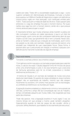 U4
218 Sociedade, exclusão e direitos humanos
Faça você mesmo
Tomando o exemplo anterior, leia a história a seguir:
“Com gêmeos recém-nascidos e as mamadas programadas para cada três
horas, o cálculo era exato: Cláudia Zapparolli tinha 40 minutos de pausa
entre uma amamentação e outra. E era esse tempinho que a executiva
da Samsung aproveitava para ler os e-mails corporativos e receber
telefonemas profissionais. [....]”
A história de Cláudia é um exemplo da realidade de muitas executivas
diante da maternidade. Ocupantes de cargos estratégicos, essas mulheres
acabam não se ausentando do trabalho, mesmo que não estejam
fisicamente no escritório. Um cenário mais possível com as tecnologias,
as conferências telefônicas e as reuniões por Skype.
A legislação brasileira estabelece o afastamento mínimo e remunerado de
120 dias, conforme o artigo 392 da Consolidação das Leis do Trabalho,
tempo considerado pequeno por muitas mães, mas exagerado por boa
parte das empresas.
'Pode não parecer, mas a legislação brasileira é muito rígida. E isso, ao
mesmo tempo em que protege a mulher, pode também atrapalhar.
Especialmente quando se trata de cargos de alto escalão', afirma o
consultor Jeffrey Abrahams, que trabalha no recrutamento de executivos”.
cadeira de rodas. Todos têm a escolaridade exigida para a vaga – curso
superior completo em Administração de Empresas. Contudo, a mulher
branca possui um MBA em Gestão de Negócios e o rapaz com deficiência
motora possui inglês em nível avançado, com certificado emitido pelo
TOEFL. Todos possuem a média de idade de 30 anos. Todos passam pela
entrevista e a vaga de emprego fica para o homem branco. Por quais
razões essa vaga fica com o homem branco, sendo ele o que possuía
menos atributos para ocupar o cargo?
É importante lembrar que muitas empresas ainda mantêm a prática de
não contratarem mulheres em idade reprodutiva, o que é um fator de
discriminação, assim como de não contratarem deficientes além do que
impõe a Lei de Cotas, que geralmente não é nem cumprida. Nesse caso,
ainda se mantém a ideia de que a redução da motricidade, assim como
da audição ou da visão, por exemplo, impede a pessoa de exercer uma
atividade que independe de suas capacidades físicas. Dessa forma, é
possível dizer que o preconceito em relação a mulheres e pessoas com
deficiências foi marcante na decisão da vaga de emprego.
 