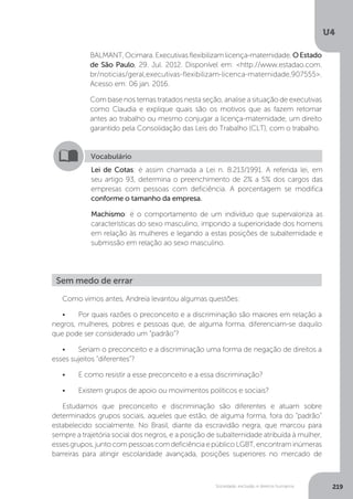 U4
219Sociedade, exclusão e direitos humanos
BALMANT,Ocimara.Executivasflexibilizamlicença-maternidade.OEstado
de São Paulo, 29. Jul. 2012. Disponível em: <http://www.estadao.com.
br/noticias/geral,executivas-flexibilizam-licenca-maternidade,907555>.
Acesso em: 06 jan. 2016.
Com base nos temas tratados nesta seção, analise a situação de executivas
como Claudia e explique quais são os motivos que as fazem retornar
antes ao trabalho ou mesmo conjugar a licença-maternidade, um direito
garantido pela Consolidação das Leis do Trabalho (CLT), com o trabalho.
Vocabulário
Lei de Cotas: é assim chamada a Lei n. 8.213/1991. A referida lei, em
seu artigo 93, determina o preenchimento de 2% a 5% dos cargos das
empresas com pessoas com deficiência. A porcentagem se modifica
conforme o tamanho da empresa.
Machismo: é o comportamento de um indivíduo que supervaloriza as
características do sexo masculino, impondo a superioridade dos homens
em relação às mulheres e legando a estas posições de subalternidade e
submissão em relação ao sexo masculino.
Sem medo de errar
Como vimos antes, Andreia levantou algumas questões:
•	 Por quais razões o preconceito e a discriminação são maiores em relação a
negros, mulheres, pobres e pessoas que, de alguma forma, diferenciam-se daquilo
que pode ser considerado um “padrão”?
•	 Seriam o preconceito e a discriminação uma forma de negação de direitos a
esses sujeitos “diferentes”?
•	 E como resistir a esse preconceito e a essa discriminação?
•	 Existem grupos de apoio ou movimentos políticos e sociais?
Estudamos que preconceito e discriminação são diferentes e atuam sobre
determinados grupos sociais, aqueles que estão, de alguma forma, fora do “padrão”
estabelecido socialmente. No Brasil, diante da escravidão negra, que marcou para
sempre a trajetória social dos negros, e a posição de subalternidade atribuída à mulher,
essesgrupos,juntocompessoascomdeficiênciaepúblicoLGBT,encontraminúmeras
barreiras para atingir escolaridade avançada, posições superiores no mercado de
 