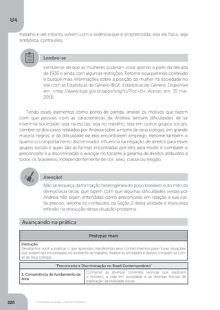 U4
220 Sociedade, exclusão e direitos humanos
Tendo esses elementos como ponto de partida, analise os motivos que fazem
com que pessoas com as características de Andreia tenham dificuldades de se
inserir na sociedade, seja na escola, seja no trabalho, seja em outros grupos sociais.
Lembre-se dos casos relatados por Andreia sobre a morte de seus colegas, em grande
maioria negros, e da dificuldade de eles encontrarem emprego. Retome também o
quanto o comportamento discriminador influencia na negação de direitos para esses
grupos sociais e quais são as formas encontradas por eles para resistir e combater o
preconceito e a discriminação e avançar no tocante à garantia de direitos atribuídos a
todos os brasileiros, independentemente de cor, sexo, classe ou religião.
Lembre-se
Lembre-se de que as mulheres puderam votar apenas a partir da década
de 1930 e ainda com algumas restrições. Retome essa parte do conteúdo
e busque mais informações sobre a posição da mulher na sociedade no
site com as Estatísticas de Gênero IBGE. Estatísticas de Gênero. Disponível
em: <http://www.ibge.gov.br/apps/snig/v1/?loc=0>. Acesso em: 15 mar.
2016.
Atenção!
Não se esqueça da formação heterogênea do povo brasileiro e do mito da
democracia racial, que fazem com que algumas dificuldades vividas por
Andreia não sejam entendidas como preconceito em relação à sua cor.
Se preciso, retome os conteúdos da Seção 2 desta unidade e insira essa
reflexão na resolução dessa situação-problema.
Avançando na prática
Pratique mais
Instrução
Desafiamos você a praticar o que aprendeu transferindo seus conhecimentos para novas situações
que podem ser encontradas no ambiente de trabalho. Realize as atividades e depois compare-as com
as de seus colegas.
“Preconceito e Discriminação no Brasil Contemporâneo”
1. Competência de fundamento de
área
Conhecer as diversas correntes teóricas que explicam
o homem, a vida em sociedade e as diversas formas de
explicação da realidade social.
trabalho e até mesmo sofrem com a violência que é empreendida, seja ela física, seja
simbólica, contra eles.
 
