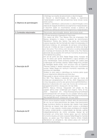 U4
221Sociedade, exclusão e direitos humanos
2. Objetivos de aprendizagem
• Distinguir as noções de preconceito e discriminação
• Discutir a discriminação em relação a segmentos
marginalizados a partir das perspectivas racial, sexual, social,
entre outros.
• Refletir e identificar o preconceito e a discriminação como
práticas de negação de direitos aos segmentos marginalizados.
• Discorrer sobre os movimentos sociais e políticos de
resistência e defesa dos direitos dos segmentos marginalizados
3. Conteúdos relacionados Preconceito, discriminação, direitos, democracia racial.
4. Descrição da SP
A SP aqui proposta é baseada em fatos reais.
Em março de 2012, Thor Batista, filho do empresário Eike
Batista, atropelou e matou o ajudante de caminhoneiro
Wanderson Pereira dos Santos. Sua pena por homicídio
culposo (quando não há intenção de matar) foi estipulada, em
primeira instância, em prestação de serviços comunitários,
multa de 1 milhão de reais e suspensão do direito de dirigir
por dois anos. Thor entrou com recurso e a pena estipulada
foi revertida em fevereiro de 2015, ficando o réu Thor Batista
absolvido das acusações. Em nenhum momento do processo,
Thor Batista ficou preso.
Em 20 de junho de 2013, Rafael Braga Vieira, morador de
rua, foi preso por portar desinfetante e água sanitária em
uma manifestação. Esses produtos podem ser usados para
a fabricação de bombas caseiras. Rafael Braga ficou privado
de liberdade desde então, com recursos indo ao Supremo
Tribunal Federal e abaixo-assinados feitos por movimentos
sociais. Rafael Braga em nenhum momento respondeu ao
processo em liberdade.
Analise os dois casos e identifique os motivos pelos quais
houve tratamentos diferentes aos dois réus.
Para ajudá-lo, leia as notícias sobre os dois casos:
G1 RIO. Thor Batista é absolvido em caso de morte de
ciclista por atropelamento. G1. 19. Fev. 2015. Disponível em
<http://g1.globo.com/rio-de-janeiro/noticia/2015/02/thor-
batista-e-absolvido-em-caso-de-morte-de-ciclista-por-
atropelamento.html>. Acesso em: 15 mar. 2016.
PINTO, Marcus Vinícius. ‘Esquecido’ em prisão no Rio,
catador afirma estar condenado por engano. Terra. 27. fev.
2014. Disponível em: <http://noticias.terra.com.br/brasil/
policia/esquecido-em-prisao-no-rio-catador-afirma-estar-
condenado-por-engano,d9a9a6c78e274410VgnVCM200000
99cceb0aRCRD.html>. Acesso em: 15 mar. 2016.
5. Resolução da SP
Como vimos durante a seção, no Brasil, além do preconceito
de cor, há um forte preconceito de classe. Esse preconceito
nega inúmeros direitos às pessoas das classes mais baixas
e permite às classes mais altas terem acesso a privilégios
sociais. O caso exposto mostra esses privilégios em relação
à justiça, evidenciando a subjetividade da decisão judicial,
independentemente do crime cometido. Apesar de ter
cometido um crime bem menos grave, que em nenhum
momento resultou em dolo corporal, Rafael Braga foi mantido
preso, ao passo que Thor Batista, mesmo tendo matado
Wanderson ao atropelá-lo, não esteve preso em nenhum
momento do processo.
 