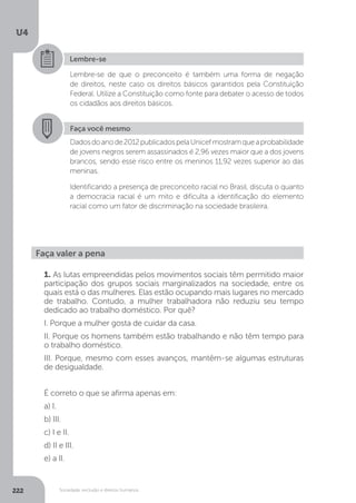 U4
222 Sociedade, exclusão e direitos humanos
Lembre-se
Lembre-se de que o preconceito é também uma forma de negação
de direitos, neste caso os direitos básicos garantidos pela Constituição
Federal. Utilize a Constituição como fonte para debater o acesso de todos
os cidadãos aos direitos básicos.
Faça você mesmo
Dadosdoanode2012publicadospelaUnicefmostramqueaprobabilidade
de jovens negros serem assassinados é 2,96 vezes maior que a dos jovens
brancos, sendo esse risco entre os meninos 11,92 vezes superior ao das
meninas.
Identificando a presença de preconceito racial no Brasil, discuta o quanto
a democracia racial é um mito e dificulta a identificação do elemento
racial como um fator de discriminação na sociedade brasileira.
Faça valer a pena
1. As lutas empreendidas pelos movimentos sociais têm permitido maior
participação dos grupos sociais marginalizados na sociedade, entre os
quais está o das mulheres. Elas estão ocupando mais lugares no mercado
de trabalho. Contudo, a mulher trabalhadora não reduziu seu tempo
dedicado ao trabalho doméstico. Por quê?
I. Porque a mulher gosta de cuidar da casa.
II. Porque os homens também estão trabalhando e não têm tempo para
o trabalho doméstico.
III. Porque, mesmo com esses avanços, mantêm-se algumas estruturas
de desigualdade.
É correto o que se afirma apenas em:
a) I.
b) III.
c) I e II.
d) II e III.
e) a II.
 