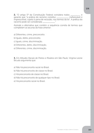 U4
223Sociedade, exclusão e direitos humanos
2. “O artigo 5º da Constituição Federal considera todos ________ e
garante que “a prática do racismo constitui __________ inafiançável e
imprescritível, sujeito à pena de reclusão, nos termos da lei”. A prática do
racismo pode ser considerada __________.”
Assinale a alternativa que contém a sequência correta de termos que
completam as lacunas da frase anterior:
a) Diferentes, crime, preconceito.
b) Iguais, delito, preconceito.
c) Iguais, crime, discriminação.
d) Diferentes, delito, discriminação.
e) Diferentes, crime, discriminação.
3. Em Atitudes Raciais de Pretos e Mulatos em São Paulo, Virgínia Leone
Bicudo argumenta que:
a) Não há preconceito racial no Brasil.
b) Não há preconceito de classe no Brasil.
c) Há preconceito de classe no Brasil.
d) Não há preconceito de qualquer tipo no Brasil.
e) Há preconceito racial no Brasil.
 