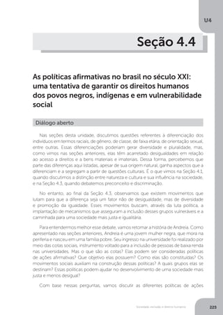 U4
225Sociedade, exclusão e direitos humanos
Seção 4.4
As políticas afirmativas no brasil no século XXI:
uma tentativa de garantir os direitos humanos
dos povos negros, indígenas e em vulnerabilidade
social
Nas seções desta unidade, discutimos questões referentes à diferenciação dos
indivíduos em termos raciais, de gênero, de classe, de faixa etária, de orientação sexual,
entre outras. Essas diferenciações poderiam gerar diversidade e pluralidade, mas,
como vimos nas seções anteriores, elas têm acarretado desigualdades em relação
ao acesso a direitos e a bens materiais e imateriais. Dessa forma, percebemos que
parte das diferenças aqui listadas, apesar de sua origem natural, ganha aspectos que a
diferenciam e a segregam a partir de questões culturais. É o que vimos na Seção 4.1,
quando discutimos a distinção entre natureza e cultura e sua influência na sociedade,
e na Seção 4.3, quando debatemos preconceito e discriminação.
No entanto, ao final da Seção 4.3, observamos que existem movimentos que
lutam para que a diferença seja um fator não de desigualdade, mas de diversidade
e promoção da igualdade. Esses movimentos buscam, através da luta política, a
implantação de mecanismos que asseguram a inclusão desses grupos vulneráveis e a
caminhada para uma sociedade mais justa e igualitária.
Para entendermos melhor esse debate, vamos retomar a história de Andreia. Como
apresentado nas seções anteriores, Andreia é uma jovem mulher negra, que mora na
periferia e nasceu em uma família pobre. Seu ingresso na universidade foi realizado por
meio das cotas sociais, instrumento voltado para a inclusão de pessoas de baixa renda
nas universidades. Mas o que são as cotas? Elas podem ser consideradas políticas
de ações afirmativas? Que objetivo elas possuem? Como elas são constituídas? Os
movimentos sociais auxiliam na construção dessas políticas? A quais grupos elas se
destinam? Essas políticas podem ajudar no desenvolvimento de uma sociedade mais
justa e menos desigual?
Com base nessas perguntas, vamos discutir as diferentes políticas de ações
Diálogo aberto
 