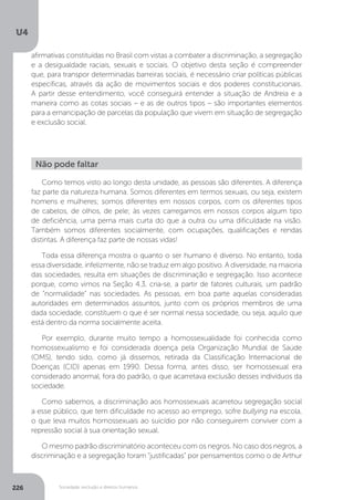 U4
226 Sociedade, exclusão e direitos humanos
Como temos visto ao longo desta unidade, as pessoas são diferentes. A diferença
faz parte da natureza humana. Somos diferentes em termos sexuais, ou seja, existem
homens e mulheres; somos diferentes em nossos corpos, com os diferentes tipos
de cabelos, de olhos, de pele; às vezes carregamos em nossos corpos algum tipo
de deficiência, uma perna mais curta do que a outra ou uma dificuldade na visão.
Também somos diferentes socialmente, com ocupações, qualificações e rendas
distintas. A diferença faz parte de nossas vidas!
Toda essa diferença mostra o quanto o ser humano é diverso. No entanto, toda
essa diversidade, infelizmente, não se traduz em algo positivo. A diversidade, na maioria
das sociedades, resulta em situações de discriminação e segregação. Isso acontece
porque, como vimos na Seção 4.3, cria-se, a partir de fatores culturais, um padrão
de “normalidade” nas sociedades. As pessoas, em boa parte aquelas consideradas
autoridades em determinados assuntos, junto com os próprios membros de uma
dada sociedade, constituem o que é ser normal nessa sociedade, ou seja, aquilo que
está dentro da norma socialmente aceita.
Por exemplo, durante muito tempo a homossexualidade foi conhecida como
homossexualismo e foi considerada doença pela Organização Mundial de Saúde
(OMS), tendo sido, como já dissemos, retirada da Classificação Internacional de
Doenças (CID) apenas em 1990. Dessa forma, antes disso, ser homossexual era
considerado anormal, fora do padrão, o que acarretava exclusão desses indivíduos da
sociedade.
Como sabemos, a discriminação aos homossexuais acarretou segregação social
a esse público, que tem dificuldade no acesso ao emprego, sofre bullying na escola,
o que leva muitos homossexuais ao suicídio por não conseguirem conviver com a
repressão social à sua orientação sexual.
O mesmo padrão discriminatório aconteceu com os negros. No caso dos negros, a
discriminação e a segregação foram “justificadas” por pensamentos como o de Arthur
Não pode faltar
afirmativas constituídas no Brasil com vistas a combater a discriminação, a segregação
e a desigualdade raciais, sexuais e sociais. O objetivo desta seção é compreender
que, para transpor determinadas barreiras sociais, é necessário criar políticas públicas
específicas, através da ação de movimentos sociais e dos poderes constitucionais.
A partir desse entendimento, você conseguirá entender a situação de Andreia e a
maneira como as cotas sociais – e as de outros tipos – são importantes elementos
para a emancipação de parcelas da população que vivem em situação de segregação
e exclusão social.
 